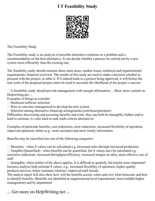 I T Feasibility Study
The Feasibility Study
The Feasibility study is an analysis of possible alternative solutions to a problem and a
recommendation on the best alternative. It can decide whether a process be carried out by a new
system more efficiently than the existing one.
The feasibility study should examine three main areas; market issues, technical and organizational
requirements, financial overview. The results of this study are used to make a decision whether to
proceed with the project, or table it. If it indeed leads to a project being approved, it will before the
real work of the proposed project starts be used to ascertain the likelihood of the project s success.
• A feasibility study should provide management with enough information ... Show more content on
Helpwriting.net ...
Examples of things to consider:
• Hardware/software selection
• How to convince management to develop the new system
• Selection among alternative financing arrangements (rent/lease/purchase)
Difficulties discovering and assessing benefits and costs; they can both be intangible, hidden and/or
hard to estimate, it s also hard to rank multi criteria alternatives
Examples of particular benefits: cost reductions, error reductions, increased flexibility of operation,
improved operation, better (e.g., more accurate) and more timely information.
Benefits may be classified into one of the following categories:
• Monetary : when $ values can be calculated e.g. Increased sales through increased production.
• Tangible (Quantified) : when benefits can be quantified, but $ values can t be calculated e.g.
cost/error reductions, increased throughput/efficiency, increased margin on sales, more effective use of
staff
• Intangible: when neither of the above applies, it is difficult to quantify, but maybe more important!
business analysts help estimate $ values. e.g., increased flexibility of operation, higher quality
products/services, better customer relations, improved staff morale.
The analyst report will also show how will the benefits accrue, when and over what timescale and how
to identify benefits. (Benefits are identified at organizational level (operational, lower/middle/higher
management) and by department
... Get more on HelpWriting.net ...
 