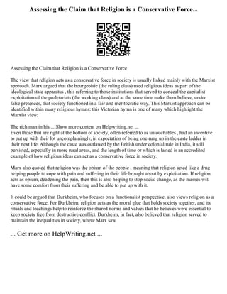Assessing the Claim that Religion is a Conservative Force...
Assessing the Claim that Religion is a Conservative Force
The view that religion acts as a conservative force in society is usually linked mainly with the Marxist
approach. Marx argued that the bourgeoisie (the ruling class) used religious ideas as part of the
ideological state apparatus , this referring to those institutions that served to conceal the capitalist
exploitation of the proletariats (the working class) and at the same time make them believe, under
false pretences, that society functioned in a fair and meritocratic way. This Marxist approach can be
identified within many religious hymns; this Victorian hymn is one of many which highlight the
Marxist view;
The rich man in his ... Show more content on Helpwriting.net ...
Even those that are right at the bottom of society, often referred to as untouchables , had an incentive
to put up with their lot uncomplainingly, in expectation of being one rung up in the caste ladder in
their next life. Although the caste was outlawed by the British under colonial rule in India, it still
persisted, especially in more rural areas, and the length of time or which is lasted is an accredited
example of how religious ideas can act as a conservative force in society.
Marx also quoted that religion was the opium of the people , meaning that religion acted like a drug
helping people to cope with pain and suffering in their life brought about by exploitation. If religion
acts as opium, deadening the pain, then this is also helping to stop social change, as the masses will
have some comfort from their suffering and be able to put up with it.
It could be argued that Durkheim, who focuses on a functionalist perspective, also views religion as a
conservative force. For Durkheim, religion acts as the moral glue that holds society together, and its
rituals and teachings help to reinforce the shared norms and values that he believes were essential to
keep society free from destructive conflict. Durkheim, in fact, also believed that religion served to
maintain the inequalities in society, where Marx saw
... Get more on HelpWriting.net ...
 