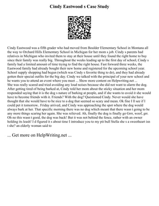 Cindy Eastwood s Case Study
Cindy Eastwood was a fifth grader who had moved from Boulder Elementary School in Montana all
the way to Orchard Hills Elementary School in Michigan for her mom s job. Cindy s parents had
relatives in Michigan who invited them to stay at their house until they found the right home to buy
since their family was really big. Throughout the weeks leading up to the first day of school, Cindy s
family had a limited amount of time trying to find the right house. Fast forward three weeks, the
Eastwood family had already bought their new home and registered for the upcoming school year.
School supply shopping had begun (which was Cindy s favorite thing to do), and they had already
gotten their special outfits for the big day. Cindy we talked with the principal of your new school and
he wants you to attend an event where you meet ... Show more content on Helpwriting.net ...
She was really scared and tried avoiding any loud noises because she did not want to alarm the dog.
After getting tired of being barked at, Cindy told her mom about the sticky situation and her mom
responded saying that it is the dog s nature of barking at people, and if she wants to avoid it she would
have to become friends with it. Friends? With the dog? Questioned Cindy. Never would she have
thought that she would have to be nice to a dog that seemed so scary and mean. Ok fine I ll see if I
could pet it tomorrow.. Friday arrived, and Cindy was approaching the spot where the dog would
always bark at her. That specific morning there was no dog which meant that there wasn t going to be
any more things scaring her again. She was relieved. Ah, finally the dog is finally go Grrr, woof, grr.
Oh no this wasn t good, the dog was back! But it was not behind the fence, rather with an owner
holding its leash! I d figured it s about time I introduce you to my pit bull Stella she s a sweetheart isn
t she? an elderly woman said to
... Get more on HelpWriting.net ...
 