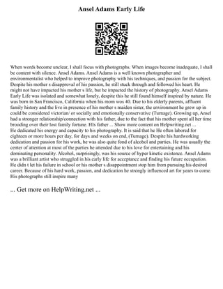 Ansel Adams Early Life
When words become unclear, I shall focus with photographs. When images become inadequate, I shall
be content with silence. Ansel Adams. Ansel Adams is a well known photographer and
environmentalist who helped to improve photography with his techniques, and passion for the subject.
Despite his mother s disapproval of his passion, he still stuck through and followed his heart. He
might not have impacted his mother s life, but he impacted the history of photography. Ansel Adams
Early Life was isolated and somewhat lonely, despite this he still found himself inspired by nature. He
was born in San Francisco, California when his mom wos 40. Due to his elderly parents, affluent
family history and the live in presence of his mother s maiden sister, the environment he grew up in
could be considered victorian/ or socially and emotionally conservative (Turnage). Growing up, Ansel
had a stronger relationship/connection with his father, due to the fact that his mother spent all her time
brooding over their lost family fortune. HIs father ... Show more content on Helpwriting.net ...
He dedicated his energy and capacity to his photography. It is said that he He often labored for
eighteen or more hours per day, for days and weeks on end, (Turnage). Despite his hardworking
dedication and passion for his work, he was also quite fond of alcohol and parties. He was usually the
center of attention at most of the parties he attended due to his love for entertaining and his
dominating personality. Alcohol, surprisingly, was his source of hyper kinetic existence. Ansel Adams
was a brilliant artist who struggled in his early life for acceptance and finding his future occupation.
He didn t let his failure in school or his mother s disappointment stop him from pursuing his desired
career. Because of his hard work, passion, and dedication he strongly influenced art for years to come.
His photographs still inspire many
... Get more on HelpWriting.net ...
 