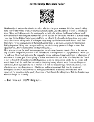 Breckenridge Research Paper
Breckenridge is a dream location for travelers who love the great outdoors. Whether you re looking
for a cozy winter retreat or an adventurous summer escape, you ll find plenty of ways to spend your
time. Skiing and hiking remain the most popular activities for visitors, but history buffs and small
town enthusiasts will find gems here as well. Check out this list for unique activities to explore during
your stay. Hit the Biking Trails Image via Flickr via bdearth Breckenridge is home to an impressive
array of mountain biking trails. Whether you enjoy steep uphill climbs or scenic loops, you ll find
them here. For the younger crowd, there are beginner trails to get them acquainted with mountain
biking in general. Bring your own gear or hit up one of the many sport rental shops in town. For
specific trail ... Show more content on Helpwriting.net ...
Here you can peruse the small shops or pop into one of many charming eateries. Stop in for a mean
cup of coffee and perfect pancakes at the Blue Moose, or treat yourself at Daylight Donuts. When you
ve had your fill, sit back and enjoy the wonderful people watching. Since Main Street is where most of
the action is in town, you ll meet plenty of fellow travelers in the area. Hike Your Way Back in Time It
s easy to forget Breckenridge s humble beginnings as an old mining town amidst the ski resorts and
rental shops. Luckily, you ll find traces of its intriguing history all over town. For something more
substantial, book a guided hike out to Preston Mill with the Breckenridge Historical Alliance. This
ghost town was once home to over 150 citizens, and the remnants of their time lay scattered
throughout the area. Check out the old mining equipment and dilapidated structures that have
survived. For something truly spooky, book one of their haunted walking tours. Ride the Breckenridge
Gondola Image via Flickr by
... Get more on HelpWriting.net ...
 