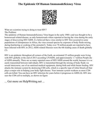 The Epidemic Of Human Immunodeficiency Virus
What are scientists trying to doing to treat HIV?
The Problem:
The epidemic of Human Immunodeficiency Virus began in the early 1980 s and was thought to be a
homosexual related disease, as only homosexuals where reported as having the virus during the early
stages of discovering HIV/AIDS. It s believed that a virus similar to HIV first occurred in some
populations of chimpanzees in Africa, the virus crossed species by exposure of body fluids mixing,
during butchering or cooking of the animals(2). Today over 78 million people are reported to have
been infected with HIV, in 2012, AIDS related illnesses were the 6th leading cause of death globally
(3).
HIV is an epidemic throughout all corners of the Earth, an estimated 35 million people were living
with HIV globally at the end of 2013 according UNAIDS, and approximately 1.7 million People die
of AIDS annually. There are so many reported cases of HIV/AIDS around the world, because it is so
easily transmitted between individuals; HIV is transmitted through the mixing of body fluids via
sexual intercourse, use of un sanitized medical equipment, during birth and while breast feeding. HIV
attacks the immune system by destroying CD4 cells, which is a specific type of white blood cell that
plays a major role in helping your body fight disease. Your immune system weakens as more CD4
cells are killed. You can have an HIV infection for years before it progresses to AIDS (4). HIV also
uses the CD4 cell to multiply, as shown on figure
... Get more on HelpWriting.net ...
 