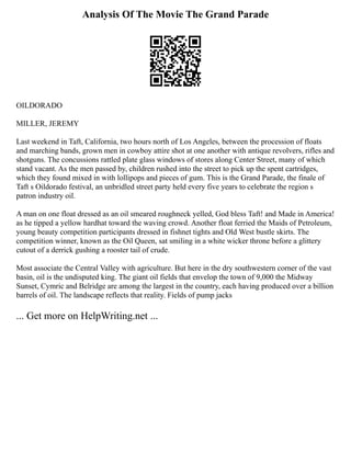 Analysis Of The Movie The Grand Parade
OILDORADO
MILLER, JEREMY
Last weekend in Taft, California, two hours north of Los Angeles, between the procession of floats
and marching bands, grown men in cowboy attire shot at one another with antique revolvers, rifles and
shotguns. The concussions rattled plate glass windows of stores along Center Street, many of which
stand vacant. As the men passed by, children rushed into the street to pick up the spent cartridges,
which they found mixed in with lollipops and pieces of gum. This is the Grand Parade, the finale of
Taft s Oildorado festival, an unbridled street party held every five years to celebrate the region s
patron industry oil.
A man on one float dressed as an oil smeared roughneck yelled, God bless Taft! and Made in America!
as he tipped a yellow hardhat toward the waving crowd. Another float ferried the Maids of Petroleum,
young beauty competition participants dressed in fishnet tights and Old West bustle skirts. The
competition winner, known as the Oil Queen, sat smiling in a white wicker throne before a glittery
cutout of a derrick gushing a rooster tail of crude.
Most associate the Central Valley with agriculture. But here in the dry southwestern corner of the vast
basin, oil is the undisputed king. The giant oil fields that envelop the town of 9,000 the Midway
Sunset, Cymric and Belridge are among the largest in the country, each having produced over a billion
barrels of oil. The landscape reflects that reality. Fields of pump jacks
... Get more on HelpWriting.net ...
 