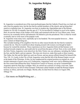 St. Augustine Religion
St. Augustine is considered one of the most profound popes that the Catholic Church has ever had, not
only from his popular texts, but the fact that he unified members of the church, and up bring their
mural at a turbulent time. St. Augustine was born in modern day Algeria(then part of the Roman
Empire) in 354 AD. Eventually, near the age of 17 18, he travelled to Carthage to excel in his studies.
Here, he met the future of the mother of his child, and remained with her for over fifteen years. Soon
however, he eventually left his old hedonistic life behind to join the priesthood. This is when he would
eventually start to write more of his popular work.
St. Augustine wrote many texts, reportedly up to one hundred. The most popular however ... Show
more content on Helpwriting.net ...
This included stealing of his neighbors fruit for no other reason besides the fact that he wanted to
commit the sin. Then he would boost about sleeping around with women even though he hadn t
because he wanted the attention. These experiences are how Augustine believed that humans were
inclined towards original sin, and could only be saved from the grace of God. Next, in his work about
the Holy Trinity, Augustine wrote about how the Holy Trinity was one substance, including the Father,
the Son, and the Spirit, and not separate. This does not, however, make three gods or three creators.
The Father, the Son and the Spirit are each one Person, and any person affirms himself for himself (De
Trin, VII, 11). Lastly, in the City of God, Augustine wrote that the fall of the Roman Empire was not
at the hands of the Christians. In this, he also emphasized his original position on original sin, and
include statements of good versus evil. Furthermore, Augustines work were vital to debating points in
the first council that defined the Holy Trinity(First Council of Nicaea), set up by Constantinople.
Augustine spent his final days in Hippo. Here, he carried out a miracle of curing a sick man. Apart
from this however, he fell ill while Germanic Tribesmen called Vandals invaded the Roman Empire
territory in Africa, and took over Hippo. Shortly after, he died from his illness on August 28th,
430(age 75)
... Get more on HelpWriting.net ...
 