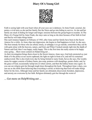 Diary Of A Young Girl
Faith is seeing light with your heart when all your eyes see is darkness. In Anne Frank s journal, she
paints a vivid story as she and her family flee the Nazis and go into hiding to survive. As she and her
family are stuck in hiding for longer and longer, tensions between the group begin to escalate. In The
Diary of a Young Girl by Anne Frank, she stays sane as long as she does because of her faith in God
and that he will make things better.
One such instance happens in February of 1943, after Anne and her family have been in the Secret
Annexe for a while. As Anne slips into depression, she begins to find happiness in God. As she says,
The best remedy for those who are afraid, lonely, or unhappy is to go outside, somewhere they can be
with quite alone with the heavens, nature, and God, and When I looked outside right into the depth of
Nature and God, then I was happy, really happy. This is the first time she really seems to be happy
since going ... Show more content on Helpwriting.net ...
As their investigation brings them closer to the Secret Annexe, Anne says, God truly protected us; just
think of it the police at our secret cupboard, the light on right in front of it, and still we remained
undiscovered. She is also tried every day by being limited to nasty foods, but as she says, Our weekly
menu for supper consists of kidney beans, pea soup, potatoes with dumplings, potato chalet, and, by
the grace of God, occasionally turnip tots or rotten carrots, and then the kidney beans once again. As
you can see religion gets her through tough times throughout the book. Throughout Anne s diary, you
can see as she shifts from believing that everything is awful, to believing that God will make things
better for the Jews. Although Anne and her family are ultimately discovered, boredom, depression,
and anxiety are overcome by her faith. Religion ultimately gets her through the worst of
... Get more on HelpWriting.net ...
 