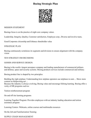Boeing Strategic Plan
MISSION STATEMENT
Boeings focus is on the practice of eight core company values
Leadership, Integrity, Quality, Customer satisfaction, Employee corp., Diverse and involve team,
Good Corporate citizenship and Enhance shareholder value
STRATEGIC PLAN
Boeing continuously scrutinizes its segments and divisions to ensure alignment with the company
vision
TEN STRATEGY OM DECISIONS
GOODS AND SERVICE DESIGN:
Boeing is the world s largest aerospace company and leading manufacturer of commercial jetliners
and defense, space and security systems. Boeing products services include commercial and military.
Boeing product line is shaped by two principles:
Building the right airplane: Understanding how airplane operators use airplanes to earn ... Show more
content on Helpwriting.net ...
Because the industry is always evolving, Boeing value and encourage lifelong learning. Boeing offer a
verity of HR programs such as:
Tuition reimbursement program
On and off site learning programs
Learning Together Program: Provides employees with an industry leading education and tuition
assistance program
Learning Centers: Webcasts, online courses and multimedia resources
On the Job and Familiarization Training
SUPPLY CHAIN MANAGEMENT
 