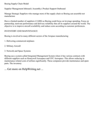 Boeing Supply Chain Model
Supplier Management Inbound ( Assembly ( Product Support Outbound
Manage Strategic Suppliers who manage more of the supply chain so Boeing can assemble not
manufacture
Have a limited number of suppliers (13,000) so Boeing could focus on leverage spending, Focus on
partnership, motivate performance and delivery reliability thru all its suppliers around the world. The
objective is to improve aircraft availability and reduce costs according to customer preferences.
INVENTORY AND MAINTENANCE
Boeing is involved in many different sectors of the Airspace manufacturing
1. Delivering commercial airplanes
2. Military Aircraft
3. Network and Space Systems
Boeing use a system called Integrated Management System where it has various contracts with
different suppliers such as Honeywell Aerospace and UFC Aerospace. This allows reducing in
maintenance related costs of airlines significantly. These companies provide maintenance and spare
parts. The inventory
... Get more on HelpWriting.net ...
 