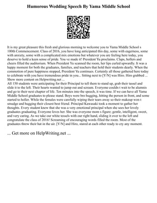 Humorous Wedding Speech By Yama Middle School
It is my great pleasure this fresh and glorious morning to welcome you to Yama Middle School s
100th Commencement. Class of 2016, you have long anticipated this day, some with eagerness, some
with anxiety, some with a complicated mix emotions but whatever you are feeling here today, you
deserve to hold a keen sense of pride. You ve made it! President Yu proclaims. Claps, hollers and
cheers filled the auditorium. When President Yu scanned the room, her lips curled upwardly. It was a
happy moment for both the graduates, families, and teachers that hold their students dearly. When the
commotion of pure happiness stopped, President Yu continues. Certainly all those gathered here today
to celebrate with you have tremendous pride in you... Sitting next to [Y/N] was Hiro. Hiro grabbed ...
Show more content on Helpwriting.net ...
All 150 students were anticipating for their Principal to tell them to stand up, grab their tassel and
slide it to the left. Their hearts wanted to jump out and scream. Everyone couldn t wait to be alumnis
and go to their next chapter of life. Ten minutes into the speech, it was time. If we can have all Yama
Middle School graduates to please stand. Boys were bro hugging, hitting the person in front, and some
started to holler. While the females were carefully wiping their tears away so their makeup won t
smudge and hugging their closest best friend. Principal Kawasaki took a moment to gather her
thoughts. Every student knew that she was a very emotional principal when she sees her lovely
graduates graduating. Everyone loves her. She was everyone mom s figure; gentle, intelligent, sweet,
and very caring. As we take our white tessels with our right hand, sliding it over to the left and
congratulate the class of 2016! Screaming of encouraging words filled the room. Most of the
graduates threw their hat in the air. [Y/N] and Hiro, stared at each other ready to cry any moment.
... Get more on HelpWriting.net ...
 