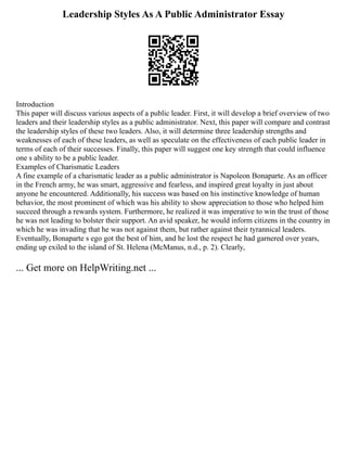 Leadership Styles As A Public Administrator Essay
Introduction
This paper will discuss various aspects of a public leader. First, it will develop a brief overview of two
leaders and their leadership styles as a public administrator. Next, this paper will compare and contrast
the leadership styles of these two leaders. Also, it will determine three leadership strengths and
weaknesses of each of these leaders, as well as speculate on the effectiveness of each public leader in
terms of each of their successes. Finally, this paper will suggest one key strength that could influence
one s ability to be a public leader.
Examples of Charismatic Leaders
A fine example of a charismatic leader as a public administrator is Napoleon Bonaparte. As an officer
in the French army, he was smart, aggressive and fearless, and inspired great loyalty in just about
anyone he encountered. Additionally, his success was based on his instinctive knowledge of human
behavior, the most prominent of which was his ability to show appreciation to those who helped him
succeed through a rewards system. Furthermore, he realized it was imperative to win the trust of those
he was not leading to bolster their support. An avid speaker, he would inform citizens in the country in
which he was invading that he was not against them, but rather against their tyrannical leaders.
Eventually, Bonaparte s ego got the best of him, and he lost the respect he had garnered over years,
ending up exiled to the island of St. Helena (McManus, n.d., p. 2). Clearly,
... Get more on HelpWriting.net ...
 