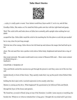 Talia Short Stories
...a pity, it s really quite a waste. Your talents would have been useful. C est la vie, and all that.
Goodbye Stiles. She makes as if to stand but Stiles grabs onto her with her right hand and gasps,
Wait! The witch stills and looks down at Stiles but eventually pulls upright when nothing but wet
gasps
escaped her lips. Stiles didn t need the witch to be touching her for this plan to work she just needed
her to stay close for just long enough.
With the last of her energy, Stiles throws her left hand up and releases the magic that had built up in
her
chest. The red sand flew into a perfect circle above Stiles body, brightened and turned into a ring of
fire
that swept outwards. The sands would reach every corner of Beacon Hills and ... Show more content
on Helpwriting.net ...
Stafford 6
CHAPTER 2: WAKING UP
Talia and Derek carried the unconscious girl through the preserve until they came out of the tree line
and
landed directly in front of their home. They quickly made their way up the porch where Robert Hale
was
holding the door open with a worried expression on his usually calm face.
Deaton is coming up the drive. What happened? He questioned as he followed Talia and Derek
through the foyer of the house and upstairs.
We found her, covered in blood, lying on top of the Nemeton. I couldn t sense anyone or anything else
besides her. Whatever or whoever attacked her is long gone. I thought she was dead until I got close
 