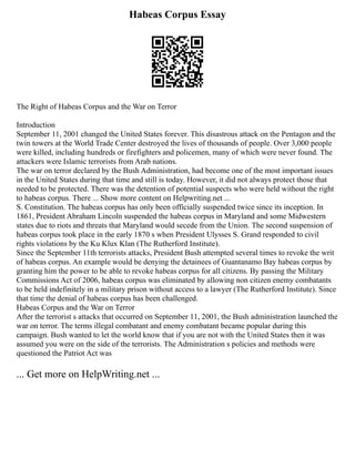Habeas Corpus Essay
The Right of Habeas Corpus and the War on Terror
Introduction
September 11, 2001 changed the United States forever. This disastrous attack on the Pentagon and the
twin towers at the World Trade Center destroyed the lives of thousands of people. Over 3,000 people
were killed, including hundreds or firefighters and policemen, many of which were never found. The
attackers were Islamic terrorists from Arab nations.
The war on terror declared by the Bush Administration, had become one of the most important issues
in the United States during that time and still is today. However, it did not always protect those that
needed to be protected. There was the detention of potential suspects who were held without the right
to habeas corpus. There ... Show more content on Helpwriting.net ...
S. Constitution. The habeas corpus has only been officially suspended twice since its inception. In
1861, President Abraham Lincoln suspended the habeas corpus in Maryland and some Midwestern
states due to riots and threats that Maryland would secede from the Union. The second suspension of
habeas corpus took place in the early 1870 s when President Ulysses S. Grand responded to civil
rights violations by the Ku Klux Klan (The Rutherford Institute).
Since the September 11th terrorists attacks, President Bush attempted several times to revoke the writ
of habeas corpus. An example would be denying the detainees of Guantanamo Bay habeas corpus by
granting him the power to be able to revoke habeas corpus for all citizens. By passing the Military
Commissions Act of 2006, habeas corpus was eliminated by allowing non citizen enemy combatants
to be held indefinitely in a military prison without access to a lawyer (The Rutherford Institute). Since
that time the denial of habeas corpus has been challenged.
Habeas Corpus and the War on Terror
After the terrorist s attacks that occurred on September 11, 2001, the Bush administration launched the
war on terror. The terms illegal combatant and enemy combatant became popular during this
campaign. Bush wanted to let the world know that if you are not with the United States then it was
assumed you were on the side of the terrorists. The Administration s policies and methods were
questioned the Patriot Act was
... Get more on HelpWriting.net ...
 