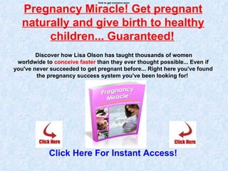 how to get conceive soon


   Pregnancy Miracle! Get pregnant
   naturally and give birth to healthy
        children... Guaranteed!
        Discover how Lisa Olson has taught thousands of women
 worldwide to conceive faster than they ever thought possible... Even if
you've never succeeded to get pregnant before... Right here you've found
        the pregnancy success system you've been looking for!




            Click Here For Instant Access!
 