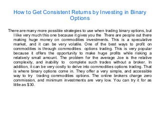 How to Get Consistent Returns by Investing in Binary
Options
There are many more possible strategies to use when trading binary options, but
I like very much this one because it gives you the There are people out there
making huge money on commodities investments. This is a speculative
market, and it can be very volatile. One of the best ways to profit on
commodities is through commodities options trading. This is very popular
because it offers the opportunity to make huge profits while risking a
relatively small amount. The problem for the average Joe is the relative
complexity, and inability to complete such trades without a broker. In
addition, it can be very costly to delve into commodities options trading. That
is where binary options come in. They offer a very simple, and accessible
way to try trading commodities options. The online brokers charge zero
commission, and minimum investments are very low. You can try it for as
little as $30.
 
