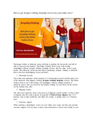 How to get designer clothing dropship services for your online store?
Purchasing clothes at wholesale prices will help in yielding the best profits and will be
able to succeed in the business. My Online Fashion Store is one of the leading
dropshipper offering designer clothing dropship services, that the online stores to gain
profits. The following are the tips that help in purchasing designer clothing at wholesale
prices from best dropshipping service providers.
1. Thorough research
One of the most important works required is to do thorough research and then pick a few
of the wholesale drop shippers offering designer clothing dropship services. My Online
Fashion Store is one of the leading US dropshipper offering clothing products at
wholesale prices. One can search for the branded clothing too and check out the website
for the clothing they offer.
2. Shipping matters
The other most important factor is the process of shipping and the number of days it takes
to dispatch after the order is placed. In generally US-based drop shippers take 3 to 5
business days to ship worldwide and within the country, it usually takes 1 to 3 business
days.
3. Customer support
When selecting a dropshipper service for your online store, make sure they also provide
customer support. It is necessary to know more information to know more details in case
 