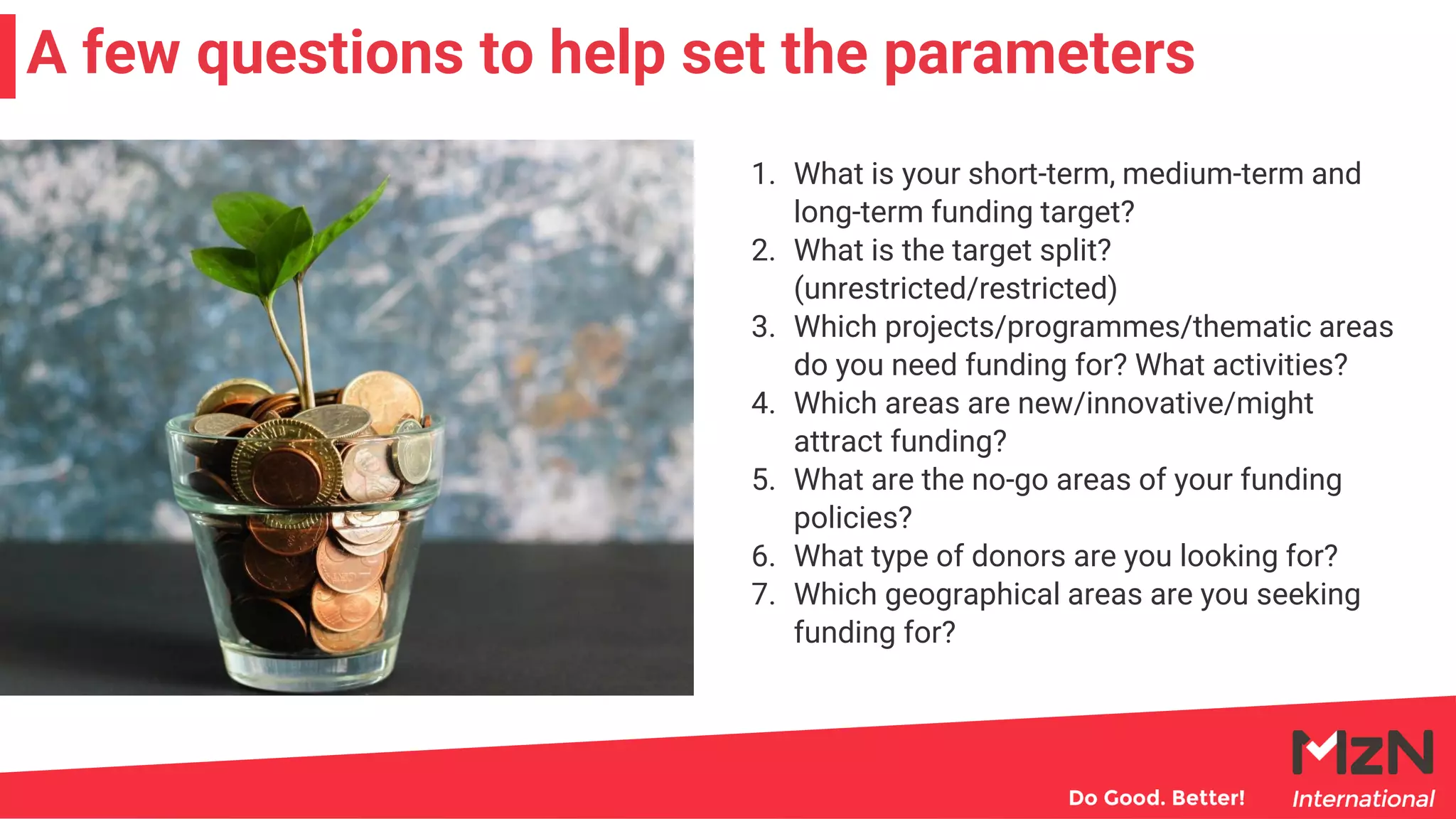 1. What is your short-term, medium-term and
long-term funding target?
2. What is the target split?
(unrestricted/restricted)
3. Which projects/programmes/thematic areas
do you need funding for? What activities?
4. Which areas are new/innovative/might
attract funding?
5. What are the no-go areas of your funding
policies?
6. What type of donors are you looking for?
7. Which geographical areas are you seeking
funding for?
A few questions to help set the parameters
 