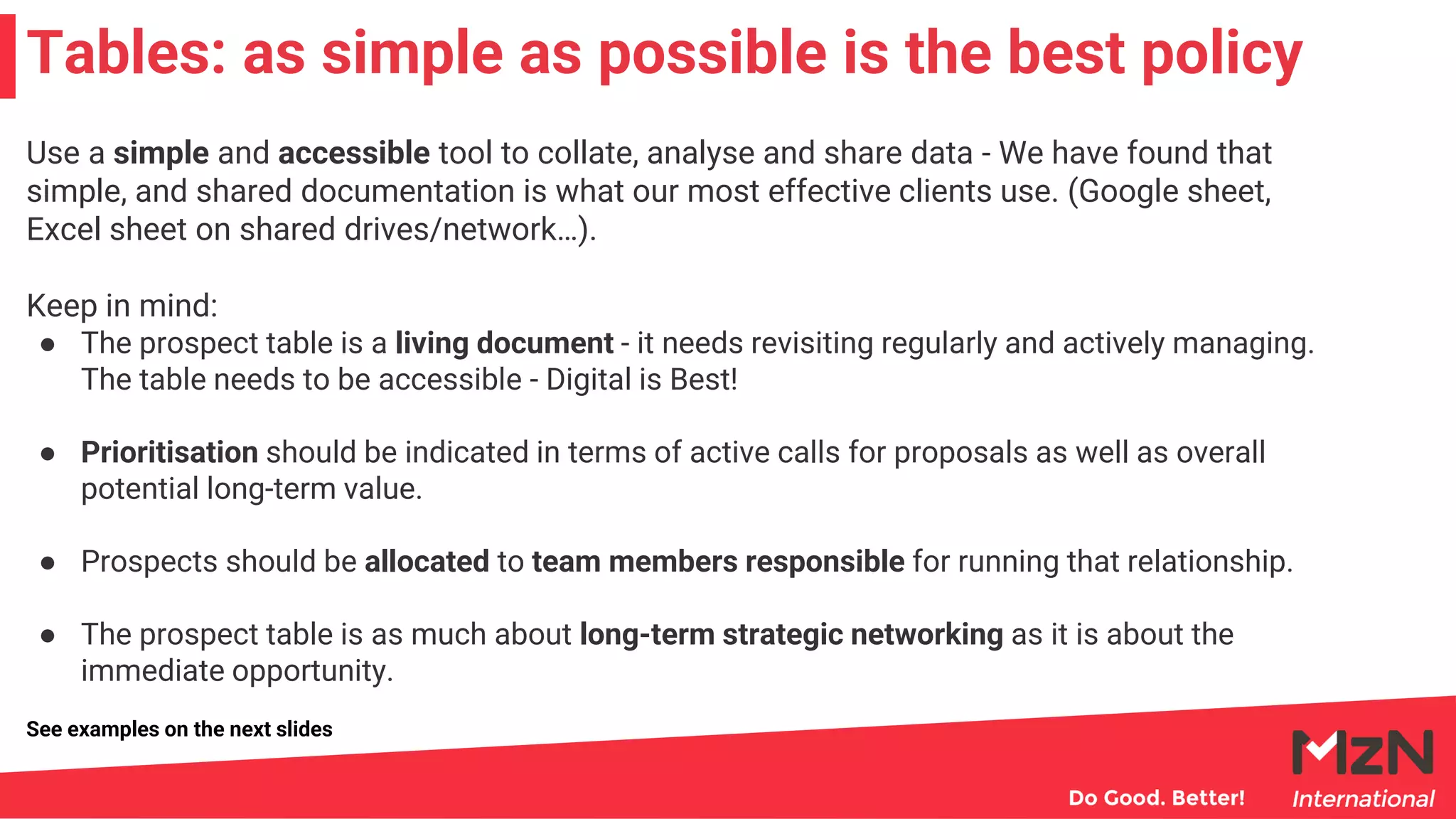 Use a simple and accessible tool to collate, analyse and share data - We have found that
simple, and shared documentation is what our most effective clients use. (Google sheet,
Excel sheet on shared drives/network…).
Keep in mind:
● The prospect table is a living document - it needs revisiting regularly and actively managing.
The table needs to be accessible - Digital is Best!
● Prioritisation should be indicated in terms of active calls for proposals as well as overall
potential long-term value.
● Prospects should be allocated to team members responsible for running that relationship.
● The prospect table is as much about long-term strategic networking as it is about the
immediate opportunity.
Tables: as simple as possible is the best policy
See examples on the next slides
 