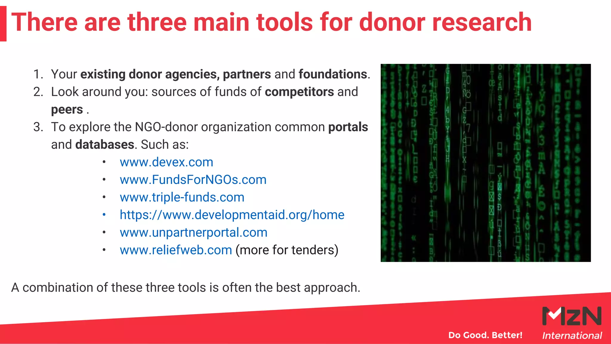 1. Your existing donor agencies, partners and foundations.
2. Look around you: sources of funds of competitors and
peers .
3. To explore the NGO-donor organization common portals
and databases. Such as:
• www.devex.com
• www.FundsForNGOs.com
• www.triple-funds.com
• https://www.developmentaid.org/home
• www.unpartnerportal.com
• www.reliefweb.com (more for tenders)
There are three main tools for donor research
A combination of these three tools is often the best approach.
 