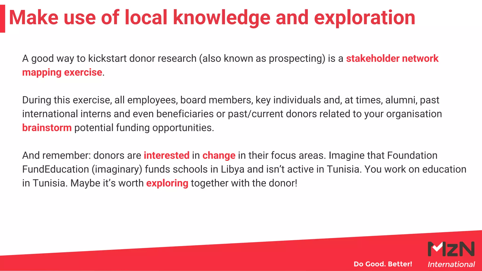 A good way to kickstart donor research (also known as prospecting) is a stakeholder network
mapping exercise.
During this exercise, all employees, board members, key individuals and, at times, alumni, past
international interns and even beneficiaries or past/current donors related to your organisation
brainstorm potential funding opportunities.
And remember: donors are interested in change in their focus areas. Imagine that Foundation
FundEducation (imaginary) funds schools in Libya and isn’t active in Tunisia. You work on education
in Tunisia. Maybe it’s worth exploring together with the donor!
Make use of local knowledge and exploration
 