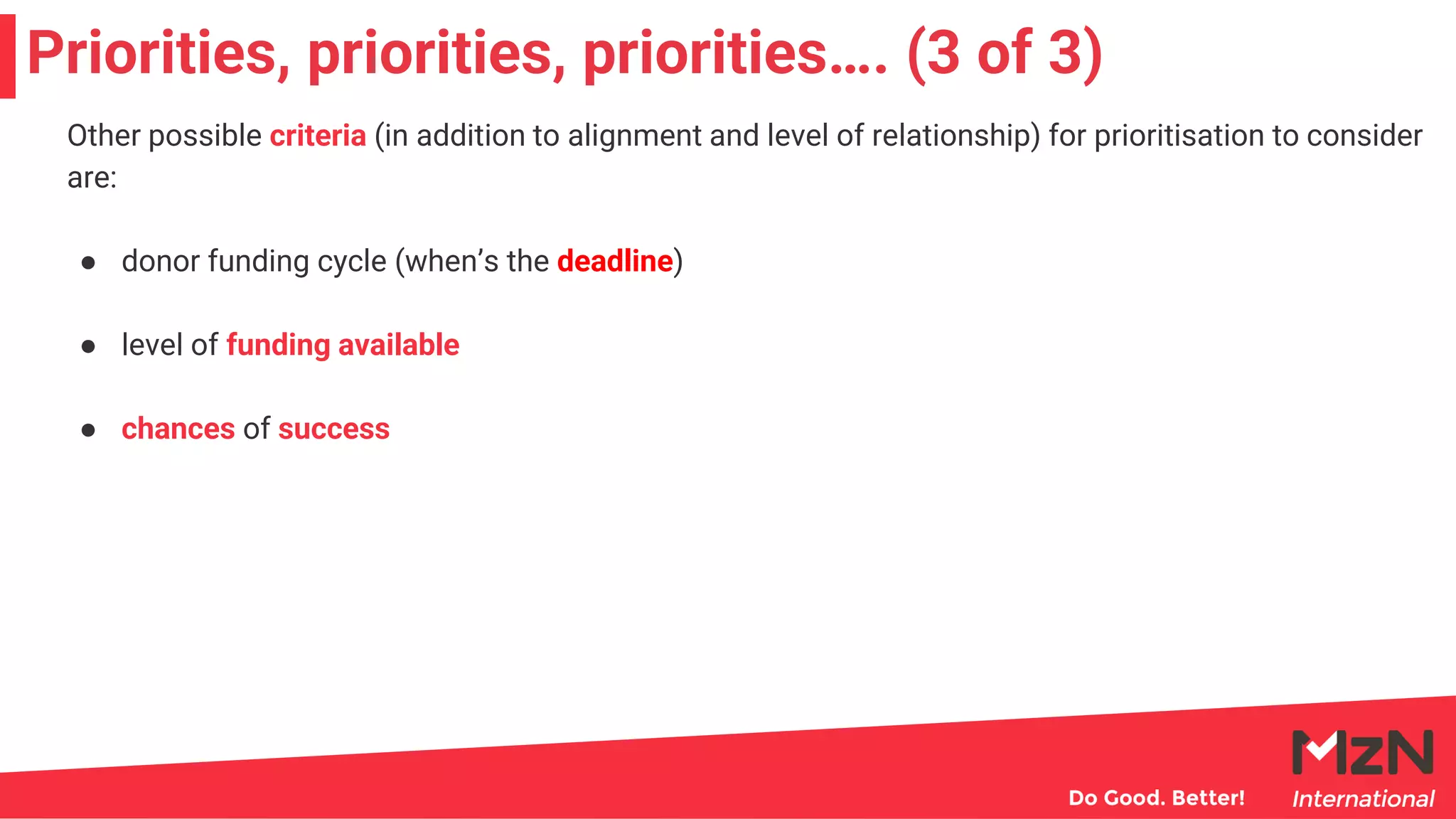 Priorities, priorities, priorities…. (3 of 3)
Other possible criteria (in addition to alignment and level of relationship) for prioritisation to consider
are:
● donor funding cycle (when’s the deadline)
● level of funding available
● chances of success
 