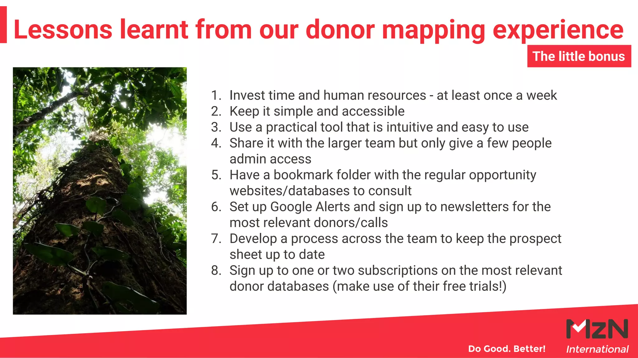 Lessons learnt from our donor mapping experience
1. Invest time and human resources - at least once a week
2. Keep it simple and accessible
3. Use a practical tool that is intuitive and easy to use
4. Share it with the larger team but only give a few people
admin access
5. Have a bookmark folder with the regular opportunity
websites/databases to consult
6. Set up Google Alerts and sign up to newsletters for the
most relevant donors/calls
7. Develop a process across the team to keep the prospect
sheet up to date
8. Sign up to one or two subscriptions on the most relevant
donor databases (make use of their free trials!)
The little bonus
 