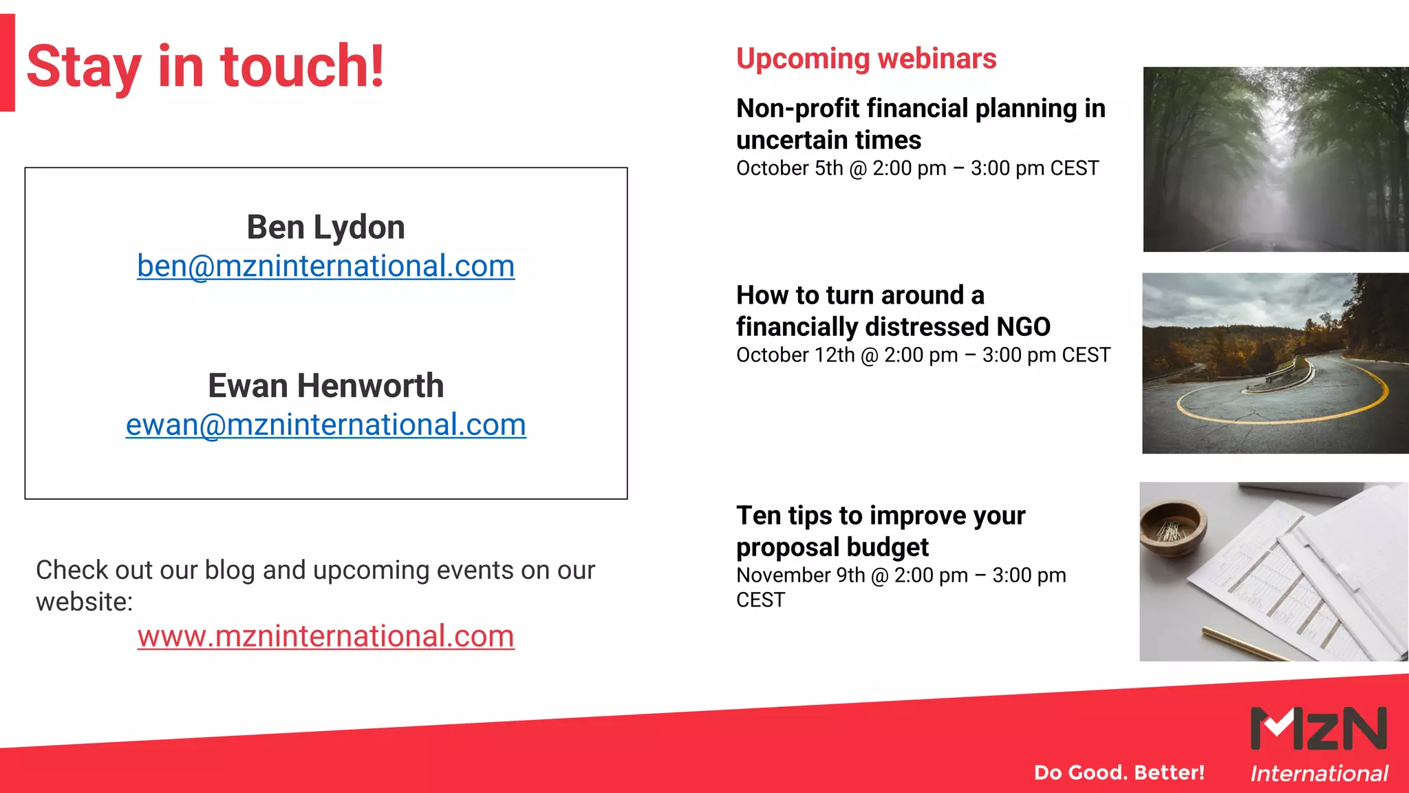 Stay in touch!
Ben Lydon
ben@mzninternational.com
Ewan Henworth
ewan@mzninternational.com
Check out our blog and upcoming events on our
website:
www.mzninternational.com
Non-profit financial planning in
uncertain times
October 5th @ 2:00 pm – 3:00 pm CEST
How to turn around a
financially distressed NGO
October 12th @ 2:00 pm – 3:00 pm CEST
Ten tips to improve your
proposal budget
November 9th @ 2:00 pm – 3:00 pm
CEST
Upcoming webinars
 
