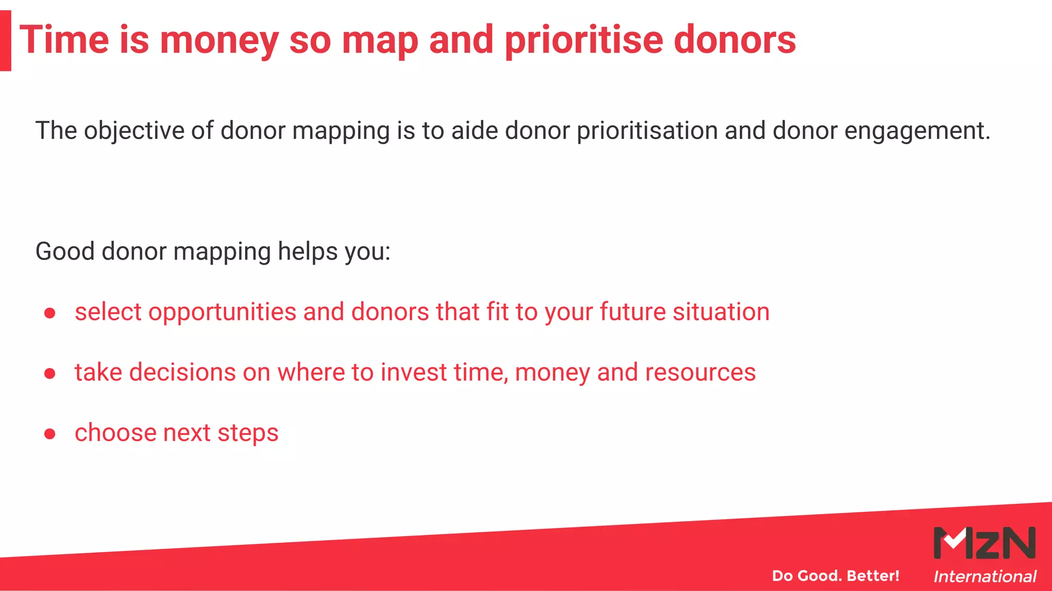 Time is money so map and prioritise donors
The objective of donor mapping is to aide donor prioritisation and donor engagement.
Good donor mapping helps you:
● select opportunities and donors that fit to your future situation
● take decisions on where to invest time, money and resources
● choose next steps
 