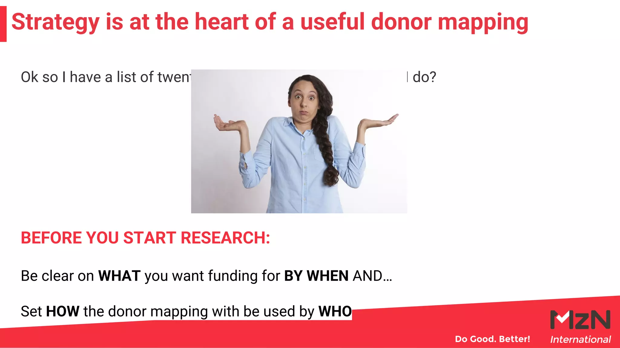 Strategy is at the heart of a useful donor mapping
Ok so I have a list of twenty potential donors now what do I do?
Be clear on WHAT you want funding for BY WHEN AND…
Set HOW the donor mapping with be used by WHO
BEFORE YOU START RESEARCH:
 