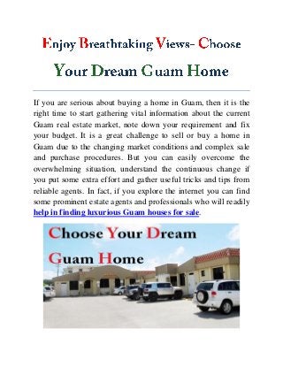 If you are serious about buying a home in Guam, then it is the
right time to start gathering vital information about the current
Guam real estate market, note down your requirement and fix
your budget. It is a great challenge to sell or buy a home in
Guam due to the changing market conditions and complex sale
and purchase procedures. But you can easily overcome the
overwhelming situation, understand the continuous change if
you put some extra effort and gather useful tricks and tips from
reliable agents. In fact, if you explore the internet you can find
some prominent estate agents and professionals who will readily
help in finding luxurious Guam houses for sale.
 