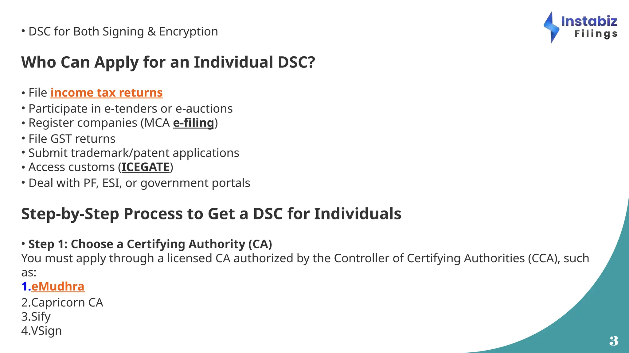 3
• DSC for Both Signing & Encryption
Who Can Apply for an Individual DSC?
• File income tax returns
• Participate in e-tenders or e-auctions
• Register companies (MCA e-filing)
• File GST returns
• Submit trademark/patent applications
• Access customs (ICEGATE)
• Deal with PF, ESI, or government portals
Step-by-Step Process to Get a DSC for Individuals
• Step 1: Choose a Certifying Authority (CA)
You must apply through a licensed CA authorized by the Controller of Certifying Authorities (CCA), such
as:
1.eMudhra
2.Capricorn CA
3.Sify
4.VSign
 