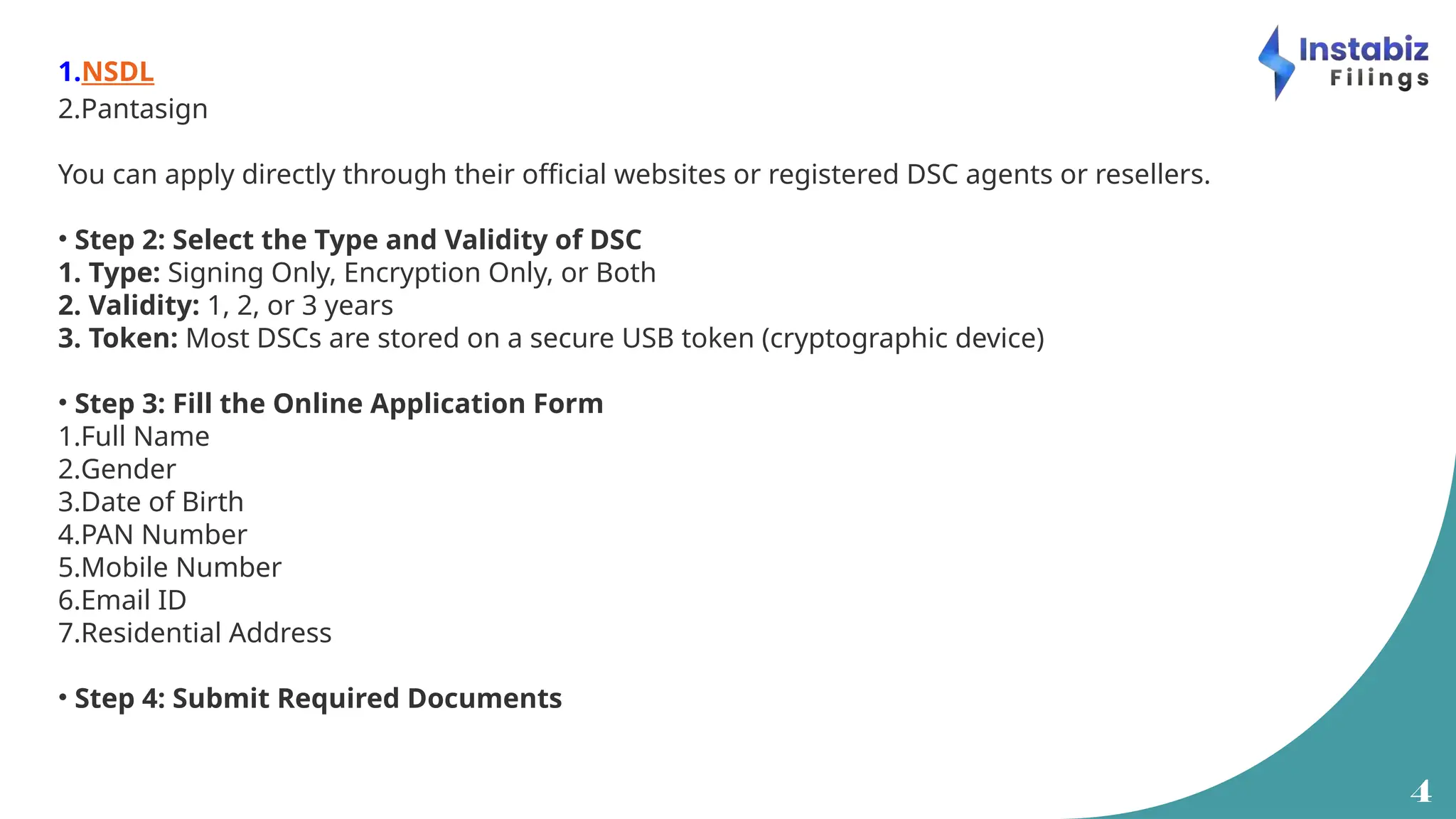 4
1.NSDL
2.Pantasign
You can apply directly through their official websites or registered DSC agents or resellers.
• Step 2: Select the Type and Validity of DSC
1. Type: Signing Only, Encryption Only, or Both
2. Validity: 1, 2, or 3 years
3. Token: Most DSCs are stored on a secure USB token (cryptographic device)
• Step 3: Fill the Online Application Form
1.Full Name
2.Gender
3.Date of Birth
4.PAN Number
5.Mobile Number
6.Email ID
7.Residential Address
• Step 4: Submit Required Documents
 