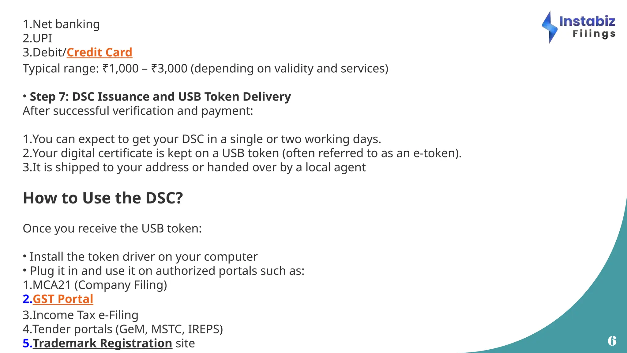 6
1.Net banking
2.UPI
3.Debit/Credit Card
Typical range: ₹1,000 – ₹3,000 (depending on validity and services)
• Step 7: DSC Issuance and USB Token Delivery
After successful verification and payment:
1.You can expect to get your DSC in a single or two working days.
2.Your digital certificate is kept on a USB token (often referred to as an e-token).
3.It is shipped to your address or handed over by a local agent
How to Use the DSC?
Once you receive the USB token:
• Install the token driver on your computer
• Plug it in and use it on authorized portals such as:
1.MCA21 (Company Filing)
2.GST Portal
3.Income Tax e-Filing
4.Tender portals (GeM, MSTC, IREPS)
5.Trademark Registration site
 