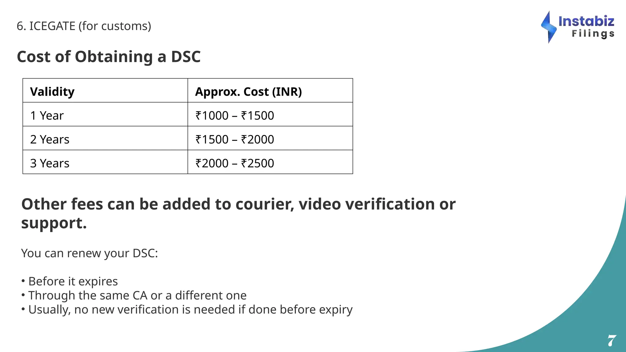 7
6. ICEGATE (for customs)
Cost of Obtaining a DSC
Validity Approx. Cost (INR)
1 Year ₹1000 – ₹1500
2 Years ₹1500 – ₹2000
3 Years ₹2000 – ₹2500
Other fees can be added to courier, video verification or
support.
You can renew your DSC:
• Before it expires
• Through the same CA or a different one
• Usually, no new verification is needed if done before expiry
 