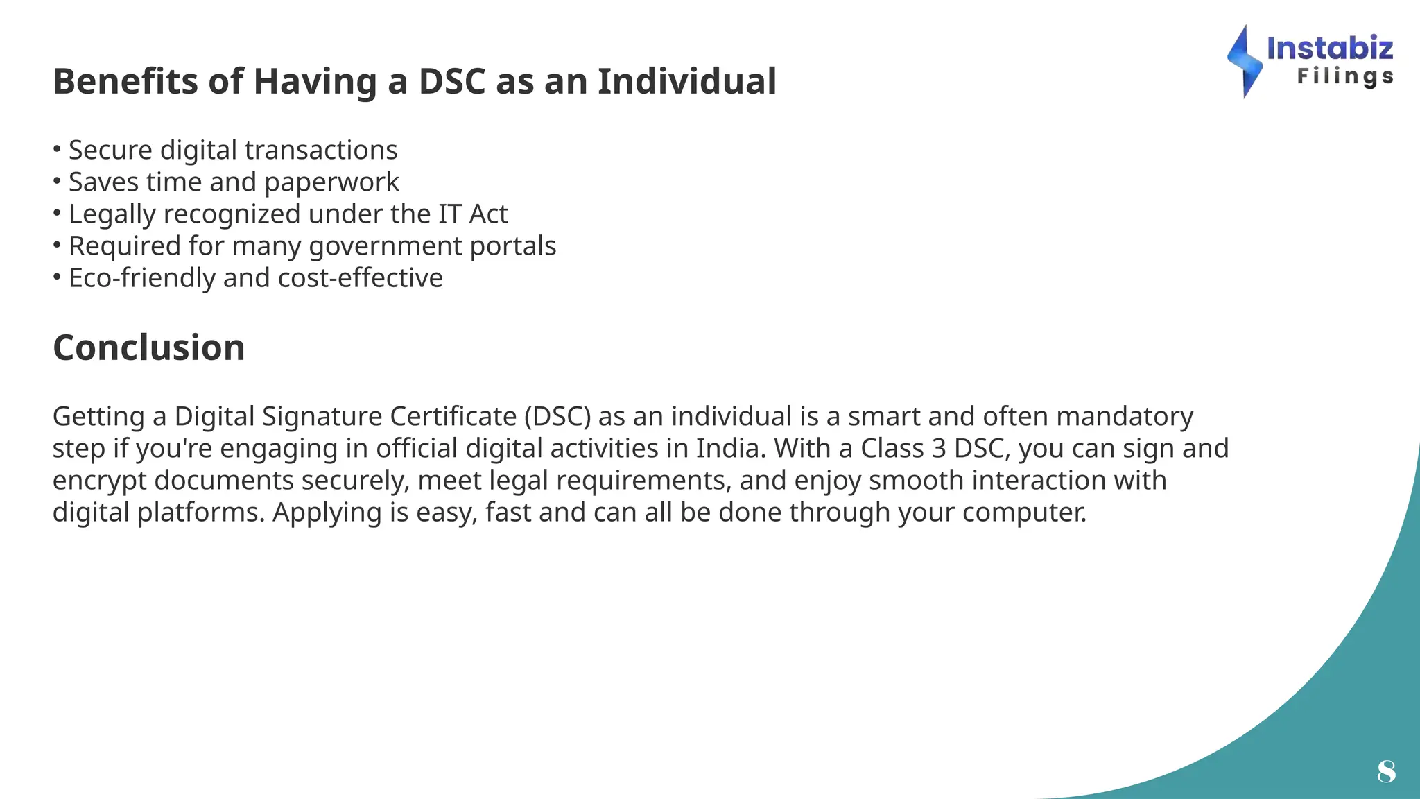 8
Benefits of Having a DSC as an Individual
• Secure digital transactions
• Saves time and paperwork
• Legally recognized under the IT Act
• Required for many government portals
• Eco-friendly and cost-effective
Conclusion
Getting a Digital Signature Certificate (DSC) as an individual is a smart and often mandatory
step if you're engaging in official digital activities in India. With a Class 3 DSC, you can sign and
encrypt documents securely, meet legal requirements, and enjoy smooth interaction with
digital platforms. Applying is easy, fast and can all be done through your computer.
 