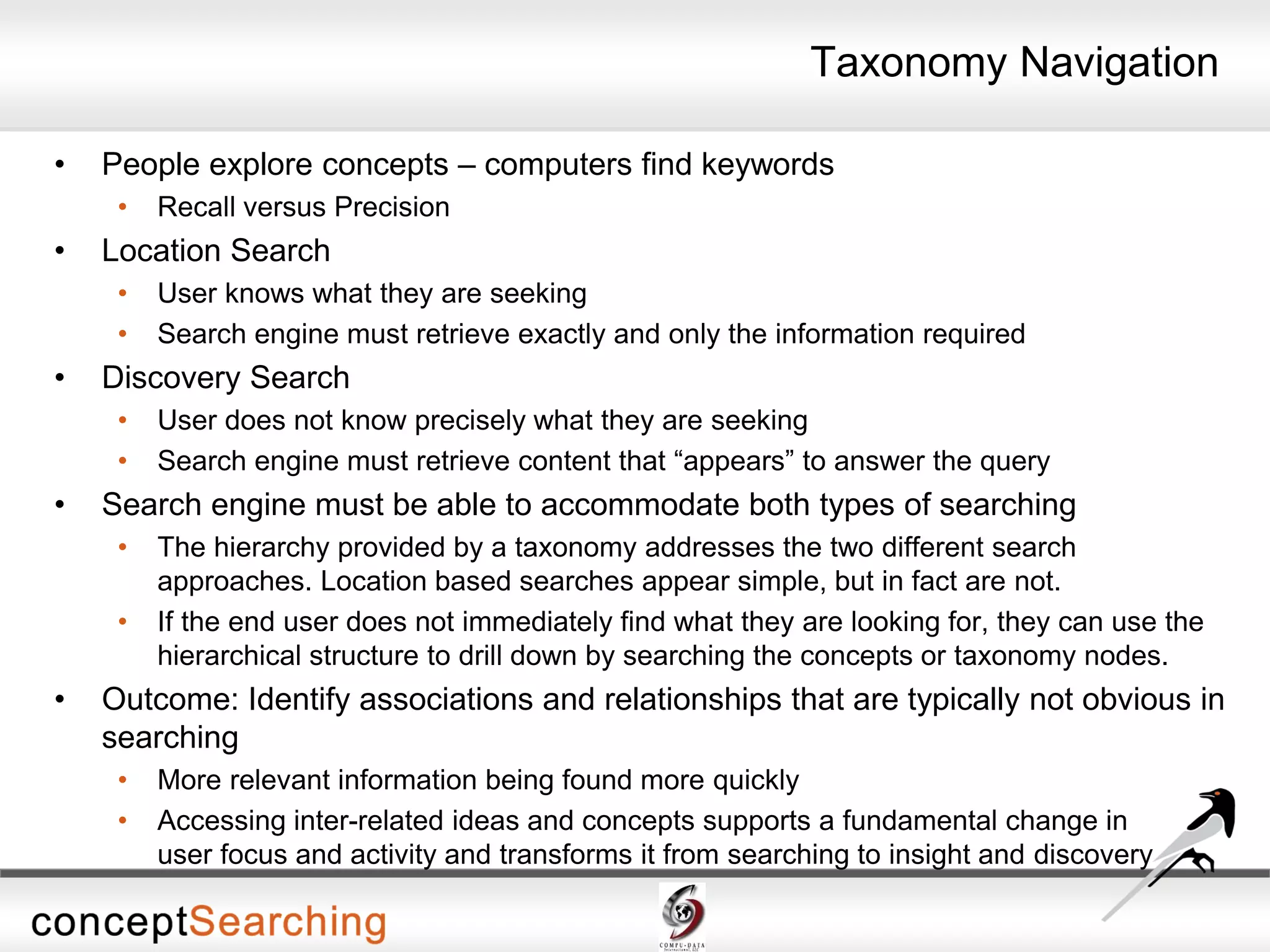 • People explore concepts – computers find keywords
• Recall versus Precision
• Location Search
• User knows what they are seeking
• Search engine must retrieve exactly and only the information required
• Discovery Search
• User does not know precisely what they are seeking
• Search engine must retrieve content that “appears” to answer the query
• Search engine must be able to accommodate both types of searching
• The hierarchy provided by a taxonomy addresses the two different search
approaches. Location based searches appear simple, but in fact are not.
• If the end user does not immediately find what they are looking for, they can use the
hierarchical structure to drill down by searching the concepts or taxonomy nodes.
• Outcome: Identify associations and relationships that are typically not obvious in
searching
• More relevant information being found more quickly
• Accessing inter-related ideas and concepts supports a fundamental change in
user focus and activity and transforms it from searching to insight and discovery
Taxonomy Navigation
 