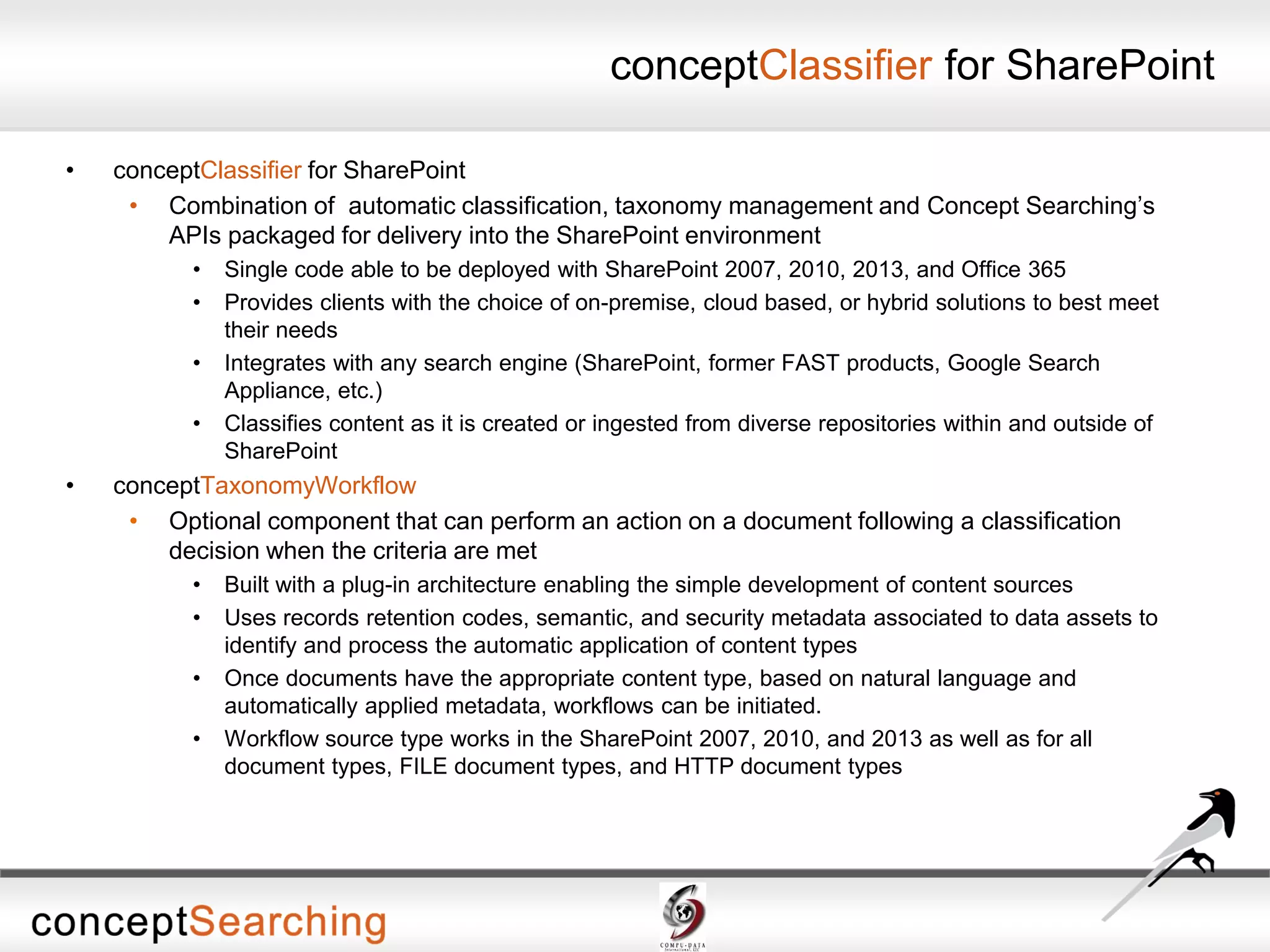 conceptClassifier for SharePoint
• conceptClassifier for SharePoint
• Combination of automatic classification, taxonomy management and Concept Searching’s
APIs packaged for delivery into the SharePoint environment
• Single code able to be deployed with SharePoint 2007, 2010, 2013, and Office 365
• Provides clients with the choice of on-premise, cloud based, or hybrid solutions to best meet
their needs
• Integrates with any search engine (SharePoint, former FAST products, Google Search
Appliance, etc.)
• Classifies content as it is created or ingested from diverse repositories within and outside of
SharePoint
• conceptTaxonomyWorkflow
• Optional component that can perform an action on a document following a classification
decision when the criteria are met
• Built with a plug-in architecture enabling the simple development of content sources
• Uses records retention codes, semantic, and security metadata associated to data assets to
identify and process the automatic application of content types
• Once documents have the appropriate content type, based on natural language and
automatically applied metadata, workflows can be initiated.
• Workflow source type works in the SharePoint 2007, 2010, and 2013 as well as for all
document types, FILE document types, and HTTP document types
 