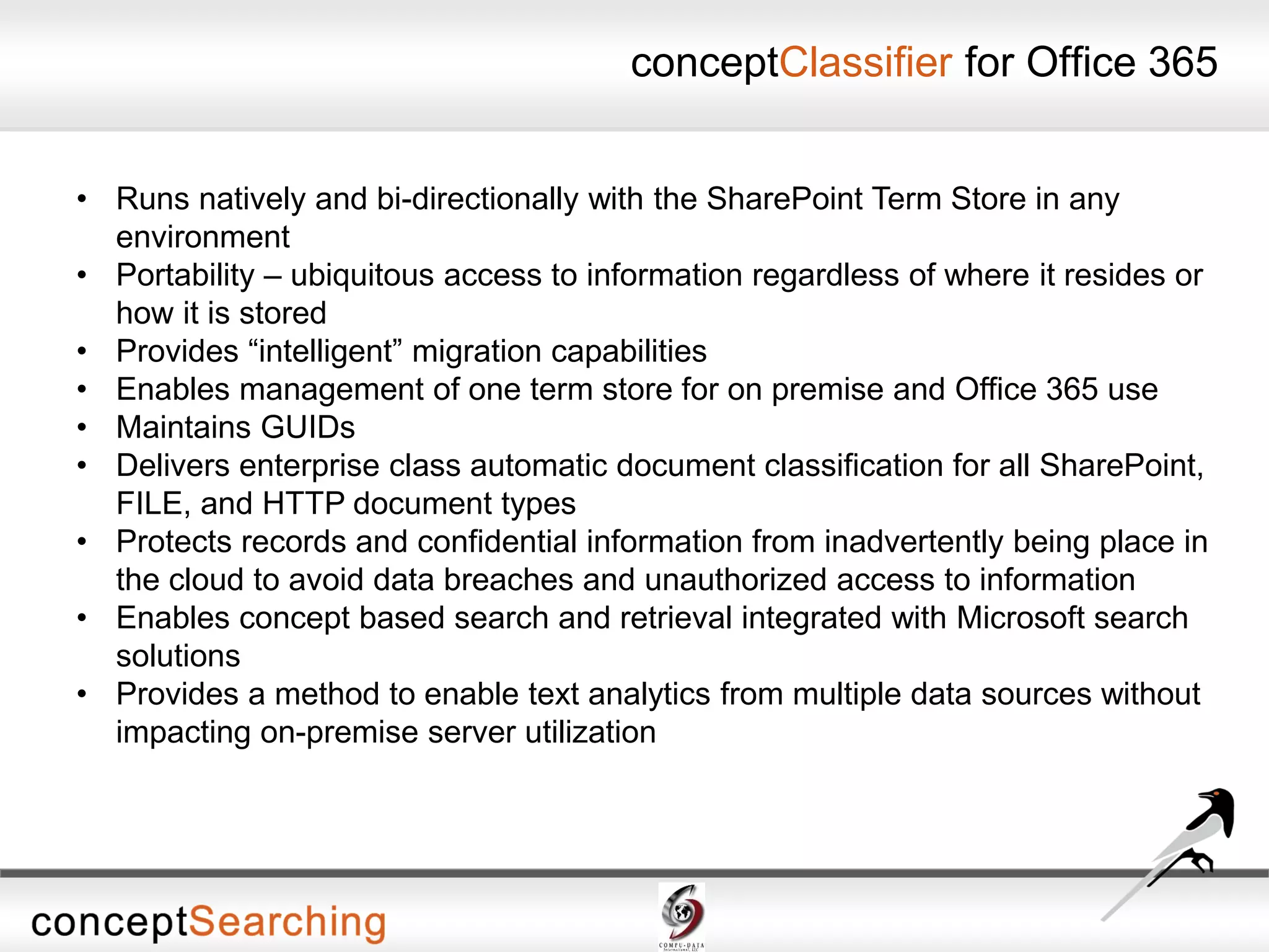 conceptClassifier for Office 365
• Runs natively and bi-directionally with the SharePoint Term Store in any
environment
• Portability – ubiquitous access to information regardless of where it resides or
how it is stored
• Provides “intelligent” migration capabilities
• Enables management of one term store for on premise and Office 365 use
• Maintains GUIDs
• Delivers enterprise class automatic document classification for all SharePoint,
FILE, and HTTP document types
• Protects records and confidential information from inadvertently being place in
the cloud to avoid data breaches and unauthorized access to information
• Enables concept based search and retrieval integrated with Microsoft search
solutions
• Provides a method to enable text analytics from multiple data sources without
impacting on-premise server utilization
 