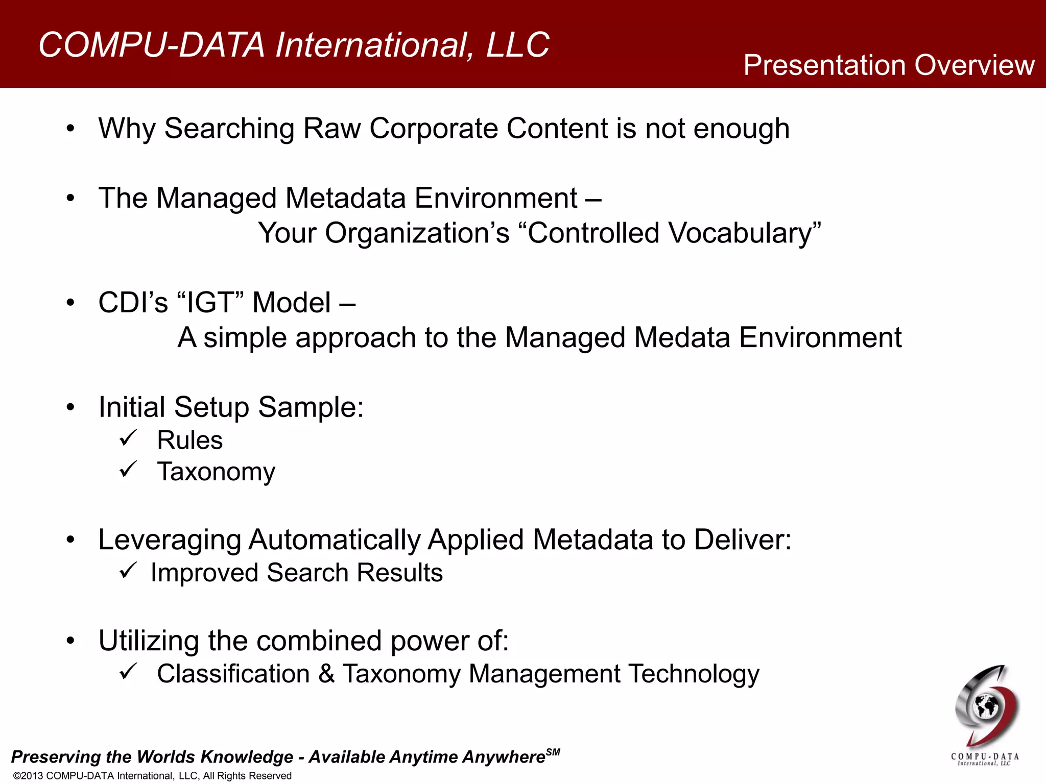 Preserving the Worlds Knowledge - Available Anytime AnywhereSM
©2013 COMPU-DATA International, LLC, All Rights Reserved
COMPU-DATA International, LLC
• Why Searching Raw Corporate Content is not enough
• The Managed Metadata Environment –
Your Organization’s “Controlled Vocabulary”
• CDI’s “IGT” Model –
A simple approach to the Managed Medata Environment
• Initial Setup Sample:
 Rules
 Taxonomy
• Leveraging Automatically Applied Metadata to Deliver:
 Improved Search Results
• Utilizing the combined power of:
 Classification & Taxonomy Management Technology
Presentation Overview
 