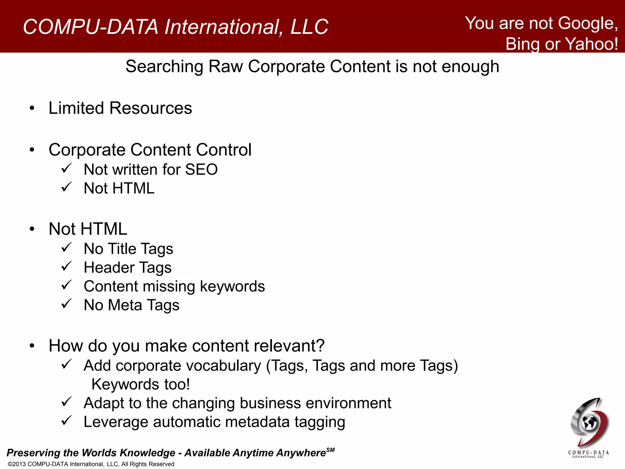 Preserving the Worlds Knowledge - Available Anytime AnywhereSM
©2013 COMPU-DATA International, LLC, All Rights Reserved
COMPU-DATA International, LLC
Searching Raw Corporate Content is not enough
• Limited Resources
• Corporate Content Control
 Not written for SEO
 Not HTML
• Not HTML
 No Title Tags
 Header Tags
 Content missing keywords
 No Meta Tags
• How do you make content relevant?
 Add corporate vocabulary (Tags, Tags and more Tags)
Keywords too!
 Adapt to the changing business environment
 Leverage automatic metadata tagging
You are not Google,
Bing or Yahoo!
 
