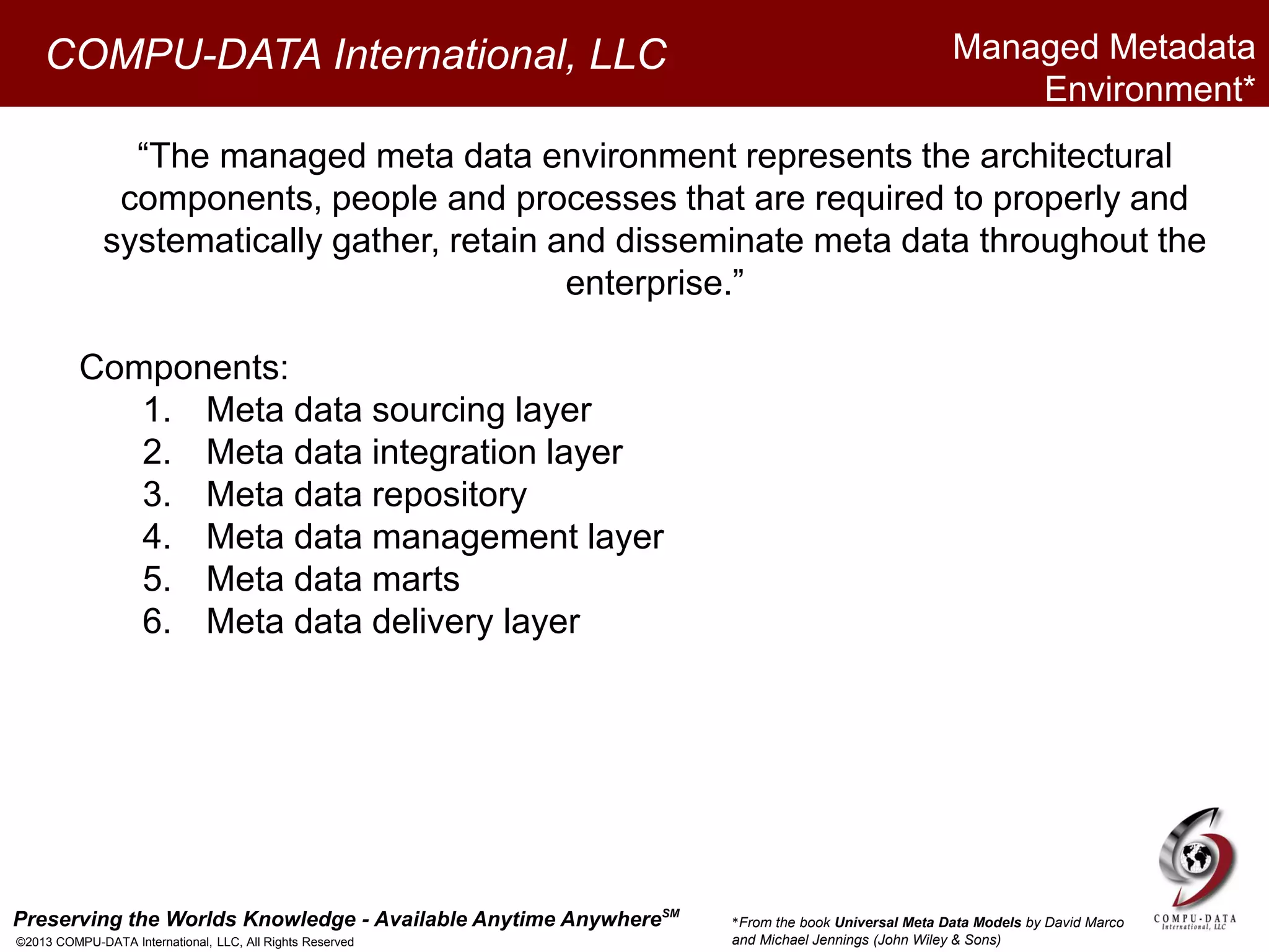 Preserving the Worlds Knowledge - Available Anytime AnywhereSM
©2013 COMPU-DATA International, LLC, All Rights Reserved
COMPU-DATA International, LLC
“The managed meta data environment represents the architectural
components, people and processes that are required to properly and
systematically gather, retain and disseminate meta data throughout the
enterprise.”
Components:
1. Meta data sourcing layer
2. Meta data integration layer
3. Meta data repository
4. Meta data management layer
5. Meta data marts
6. Meta data delivery layer
Managed Metadata
Environment*
*From the book Universal Meta Data Models by David Marco
and Michael Jennings (John Wiley & Sons)
 