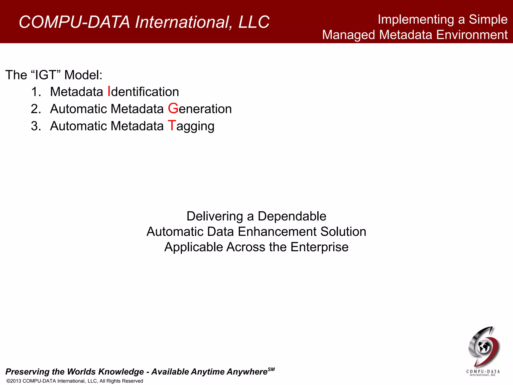 Preserving the Worlds Knowledge - Available Anytime AnywhereSM
©2013 COMPU-DATA International, LLC, All Rights Reserved
COMPU-DATA International, LLC
The “IGT” Model:
1. Metadata Identification
2. Automatic Metadata Generation
3. Automatic Metadata Tagging
Delivering a Dependable
Automatic Data Enhancement Solution
Applicable Across the Enterprise
Implementing a Simple
Managed Metadata Environment
 
