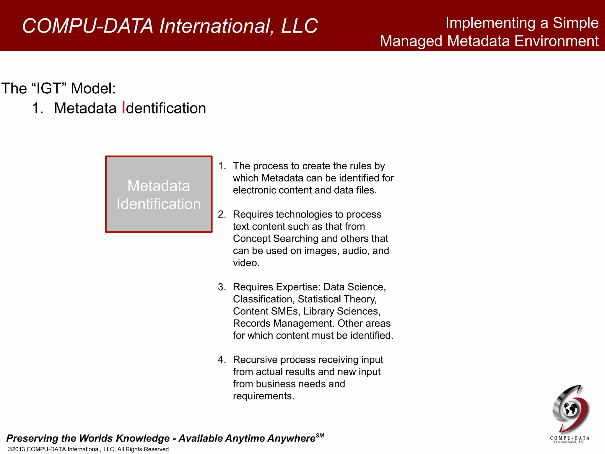 Preserving the Worlds Knowledge - Available Anytime AnywhereSM
©2013 COMPU-DATA International, LLC, All Rights Reserved
COMPU-DATA International, LLC
The “IGT” Model:
1. Metadata Identification
Metadata
Identification
1. The process to create the rules by
which Metadata can be identified for
electronic content and data files.
2. Requires technologies to process
text content such as that from
Concept Searching and others that
can be used on images, audio, and
video.
3. Requires Expertise: Data Science,
Classification, Statistical Theory,
Content SMEs, Library Sciences,
Records Management. Other areas
for which content must be identified.
4. Recursive process receiving input
from actual results and new input
from business needs and
requirements.
Implementing a Simple
Managed Metadata Environment
 