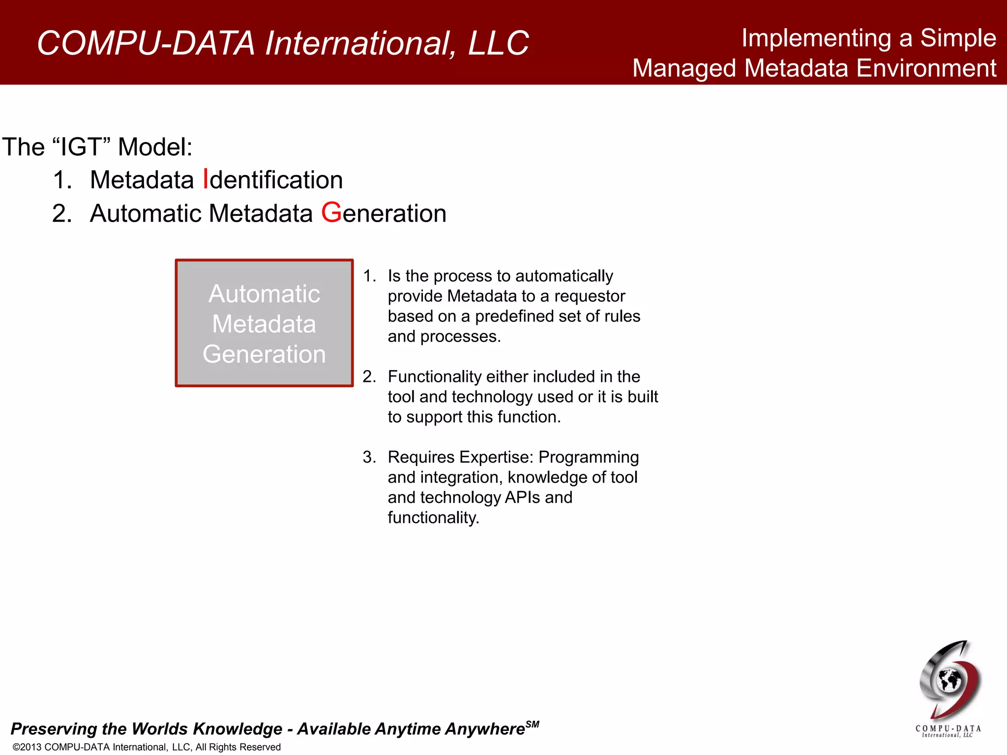Preserving the Worlds Knowledge - Available Anytime AnywhereSM
©2013 COMPU-DATA International, LLC, All Rights Reserved
COMPU-DATA International, LLC
The “IGT” Model:
1. Metadata Identification
2. Automatic Metadata Generation
Automatic
Metadata
Generation
1. Is the process to automatically
provide Metadata to a requestor
based on a predefined set of rules
and processes.
2. Functionality either included in the
tool and technology used or it is built
to support this function.
3. Requires Expertise: Programming
and integration, knowledge of tool
and technology APIs and
functionality.
Implementing a Simple
Managed Metadata Environment
 