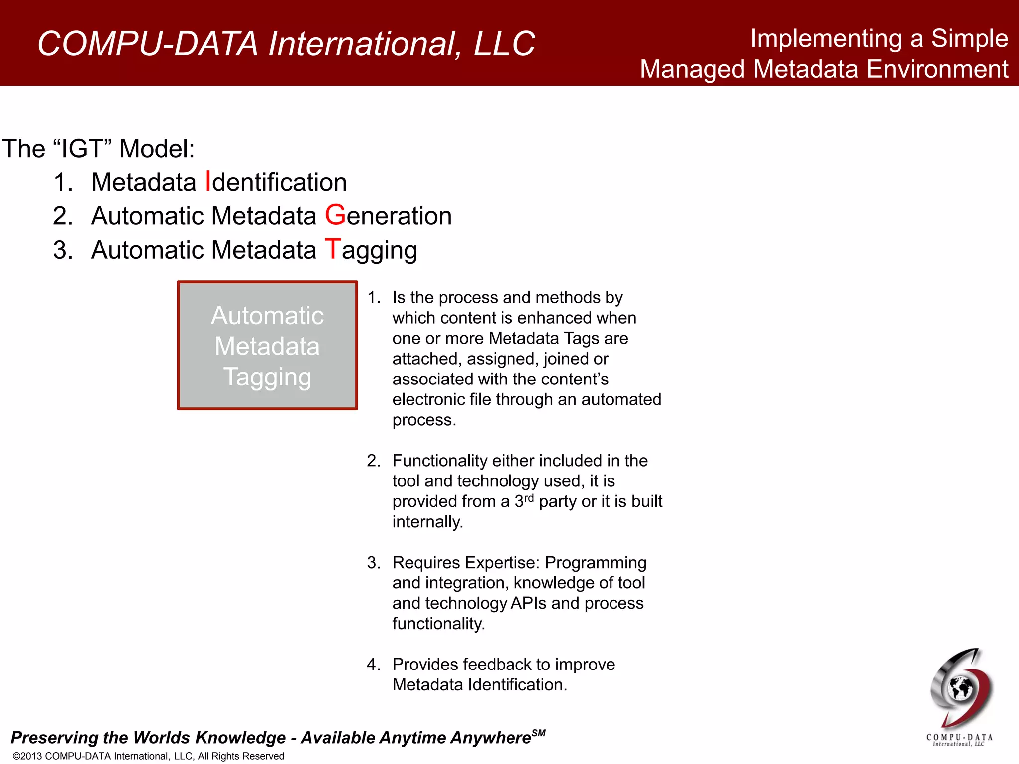 Preserving the Worlds Knowledge - Available Anytime AnywhereSM
©2013 COMPU-DATA International, LLC, All Rights Reserved
COMPU-DATA International, LLC
The “IGT” Model:
1. Metadata Identification
2. Automatic Metadata Generation
3. Automatic Metadata Tagging
Automatic
Metadata
Tagging
1. Is the process and methods by
which content is enhanced when
one or more Metadata Tags are
attached, assigned, joined or
associated with the content’s
electronic file through an automated
process.
2. Functionality either included in the
tool and technology used, it is
provided from a 3rd party or it is built
internally.
3. Requires Expertise: Programming
and integration, knowledge of tool
and technology APIs and process
functionality.
4. Provides feedback to improve
Metadata Identification.
Implementing a Simple
Managed Metadata Environment
 
