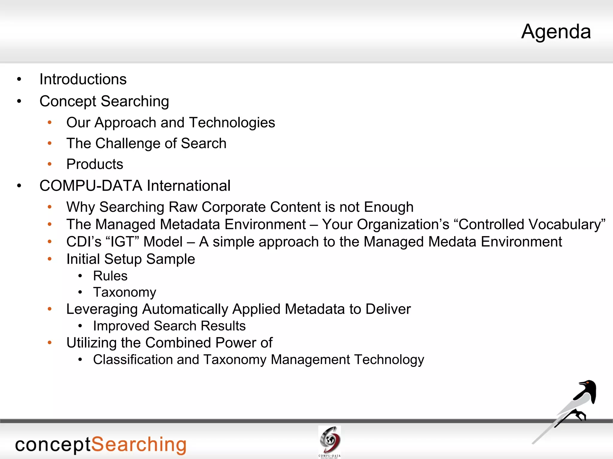 Agenda
• Introductions
• Concept Searching
• Our Approach and Technologies
• The Challenge of Search
• Products
• COMPU-DATA International
• Why Searching Raw Corporate Content is not Enough
• The Managed Metadata Environment – Your Organization’s “Controlled Vocabulary”
• CDI’s “IGT” Model – A simple approach to the Managed Medata Environment
• Initial Setup Sample
• Rules
• Taxonomy
• Leveraging Automatically Applied Metadata to Deliver
• Improved Search Results
• Utilizing the Combined Power of
• Classification and Taxonomy Management Technology
 