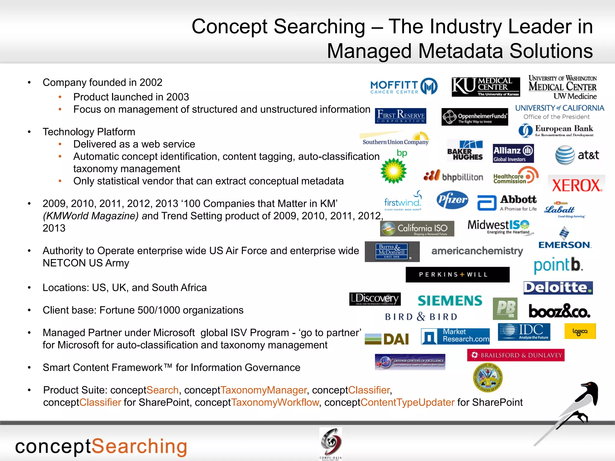 • Company founded in 2002
• Product launched in 2003
• Focus on management of structured and unstructured information
• Technology Platform
• Delivered as a web service
• Automatic concept identification, content tagging, auto-classification,
taxonomy management
• Only statistical vendor that can extract conceptual metadata
• 2009, 2010, 2011, 2012, 2013 ‘100 Companies that Matter in KM’
(KMWorld Magazine) and Trend Setting product of 2009, 2010, 2011, 2012,
2013
• Authority to Operate enterprise wide US Air Force and enterprise wide
NETCON US Army
• Locations: US, UK, and South Africa
• Client base: Fortune 500/1000 organizations
• Managed Partner under Microsoft global ISV Program - ‘go to partner’
for Microsoft for auto-classification and taxonomy management
• Smart Content Framework™ for Information Governance
• Product Suite: conceptSearch, conceptTaxonomyManager, conceptClassifier,
conceptClassifier for SharePoint, conceptTaxonomyWorkflow, conceptContentTypeUpdater for SharePoint
Concept Searching – The Industry Leader in
Managed Metadata Solutions
 
