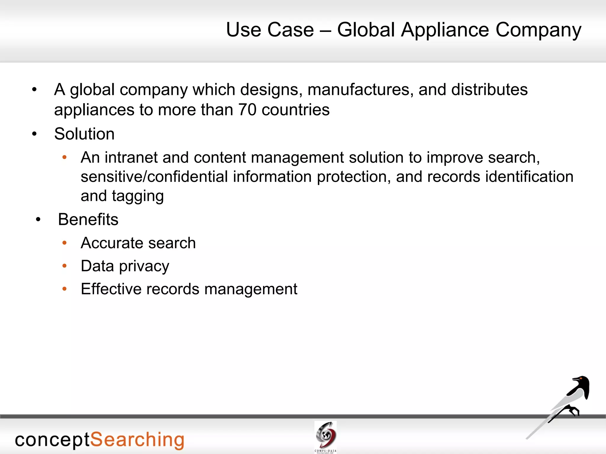 • A global company which designs, manufactures, and distributes
appliances to more than 70 countries
• Solution
• An intranet and content management solution to improve search,
sensitive/confidential information protection, and records identification
and tagging
• Benefits
• Accurate search
• Data privacy
• Effective records management
Use Case – Global Appliance Company
 