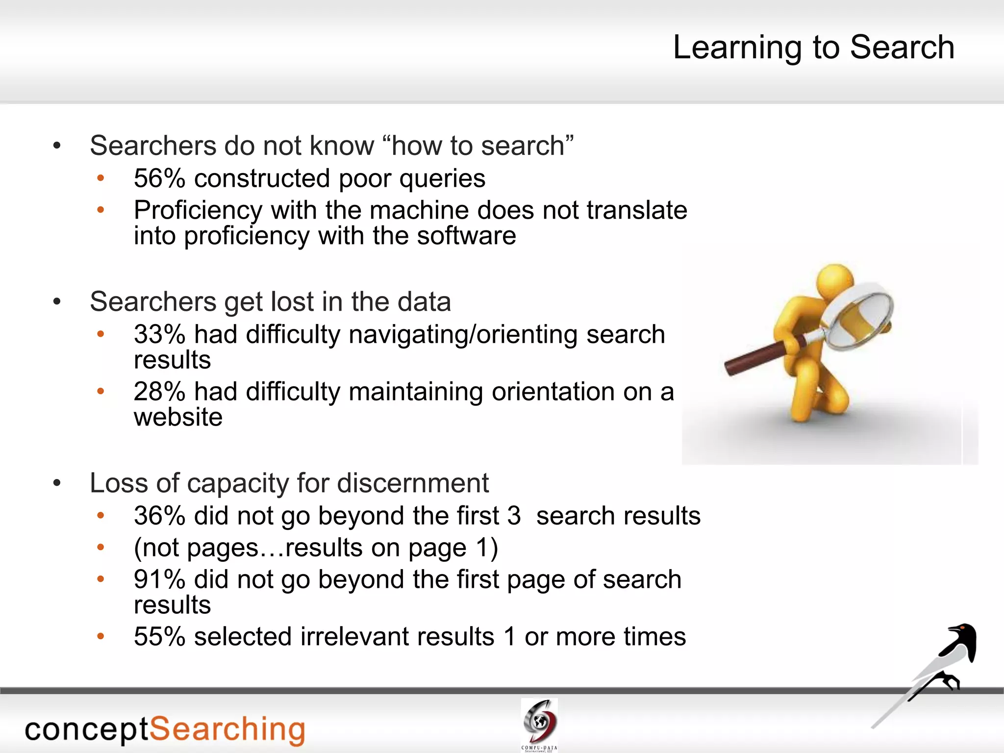 Learning to Search
• Searchers do not know “how to search”
• 56% constructed poor queries
• Proficiency with the machine does not translate
into proficiency with the software
• Searchers get lost in the data
• 33% had difficulty navigating/orienting search
results
• 28% had difficulty maintaining orientation on a
website
• Loss of capacity for discernment
• 36% did not go beyond the first 3 search results
• (not pages…results on page 1)
• 91% did not go beyond the first page of search
results
• 55% selected irrelevant results 1 or more times
 
