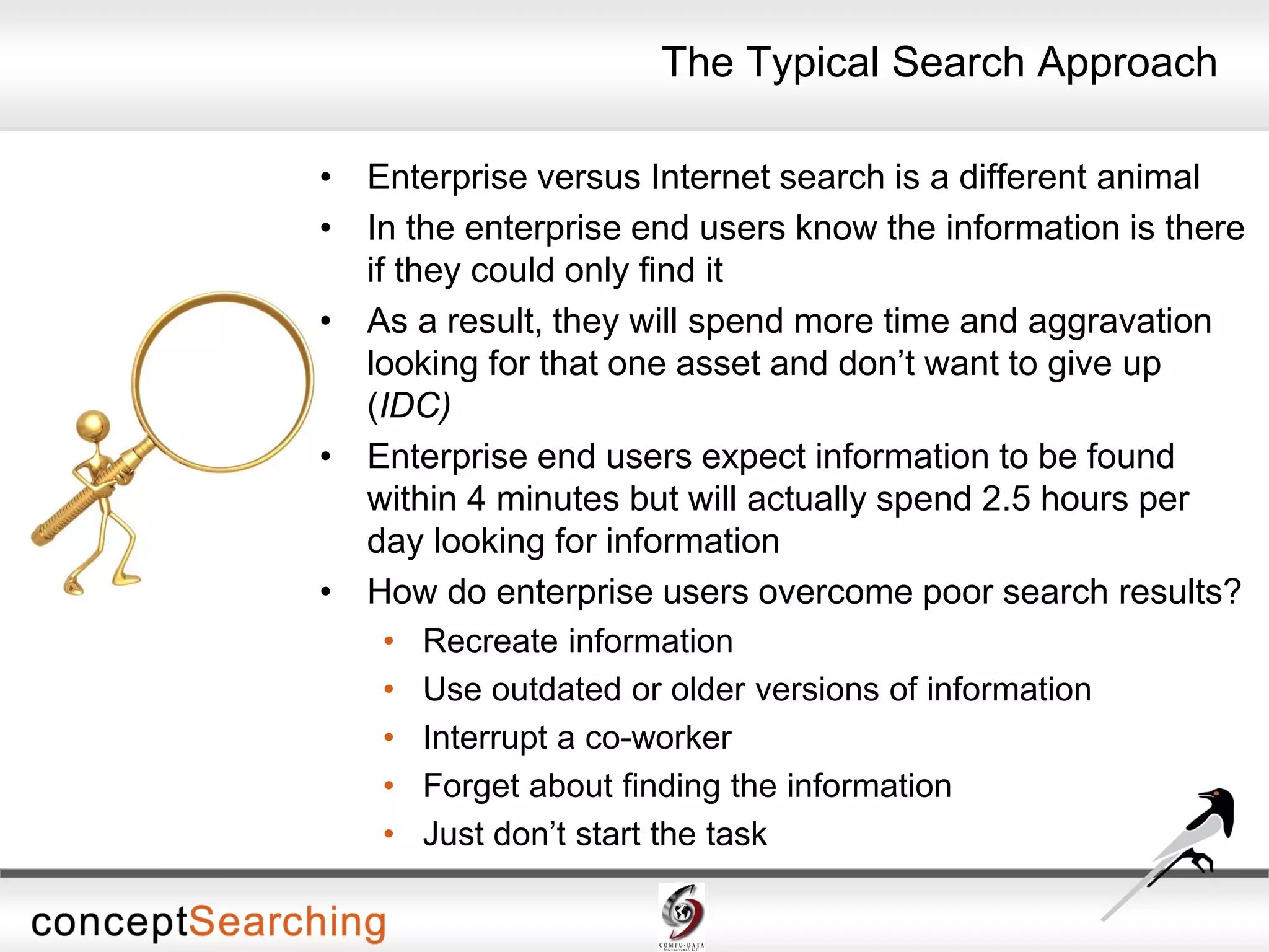 • Enterprise versus Internet search is a different animal
• In the enterprise end users know the information is there
if they could only find it
• As a result, they will spend more time and aggravation
looking for that one asset and don’t want to give up
(IDC)
• Enterprise end users expect information to be found
within 4 minutes but will actually spend 2.5 hours per
day looking for information
• How do enterprise users overcome poor search results?
• Recreate information
• Use outdated or older versions of information
• Interrupt a co-worker
• Forget about finding the information
• Just don’t start the task
The Typical Search Approach
 