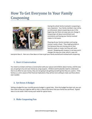 How To Get Everyone In Your Family
Couponing
                                                       Having the whole family involved in couponing is
                                                       very important. Your family members may not be
                                                       as enthusiastic about couponing as you in the
                                                       beginning, but there are ways you can change it.
                                                       Couponing is all about commitment and
                                                       consistency and having your family involved
                                                       makes it a lot easier.

                                                      Pleasing all your family members and saving
                                                      money is quite a feast. They might grumble at
                                                      first because they are missing out on their
                                                      favorite snacks or meals, but they will come
                                                      around. Shopping with coupons is not easy and it
                                                      changes the way you shop, which is way not
everyone does it. Here are a few ideas on how to get your family excited and involved with couponing.



    1. Start A Conversation

You need to sit down and have a conversation with your spouse and children about money, and the way
you are going to try and save money by using coupons. Children (and husbands) need to understand
that in an effort to save money, they are not going to be getting everything that they are used to. If the
family as a unit is aware of the financial implications they will be more willing to make sacrifices where
ever needed.



    2. Set Down A Budget

Setting a budget for your monthly grocery budget is a good step. Once the budget has been set, you can
then look at how you might be able to slip in a few of the items that your family has sacrificed. A good
idea is to set aside a little money each week for special items.



    3. Make Couponing Fun




                                    www.extremecouponingtips.org
 