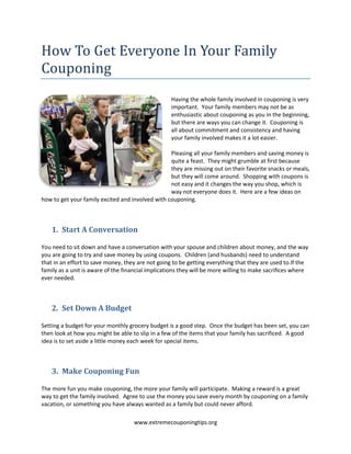 How To Get Everyone In Your Family Couponing<br />0000Having the whole family involved in couponing is very important.  Your family members may not be as enthusiastic about couponing as you in the beginning, but there are ways you can change it.  Couponing is all about commitment and consistency and having your family involved makes it a lot easier.<br />Pleasing all your family members and saving money is quite a feast.  They might grumble at first because they are missing out on their favorite snacks or meals, but they will come around.  Shopping with coupons is not easy and it changes the way you shop, which is way not everyone does it.  Here are a few ideas on how to get your family excited and involved with couponing.<br />Start A Conversation<br />You need to sit down and have a conversation with your spouse and children about money, and the way you are going to try and save money by using coupons.  Children (and husbands) need to understand that in an effort to save money, they are not going to be getting everything that they are used to.  If the family as a unit is aware of the financial implications they will be more willing to make sacrifices where ever needed.<br />Set Down A Budget<br />Setting a budget for your monthly grocery budget is a good step.  Once the budget has been set, you can then look at how you might be able to slip in a few of the items that your family has sacrificed.  A good idea is to set aside a little money each week for special items.  <br />Make Couponing Fun<br />The more fun you make couponing, the more your family will participate.  Making a reward is a great way to get the family involved.  Agree to use the money you save every month by couponing on a family vacation, or something you have always wanted as a family but could never afford.  <br />If you have young children, make clipping and sorting coupons a fun activity that you can do together.  Older children can help you search for coupons and special deals online; they can help with the shopping lists and even help you start up your stockpile.  <br />Keep Everyone Informed<br />If you are working towards a special reward with the money you are saving, make an effort to keep your family updated on the progress.  Making a chart is one way of doing this.  Staying enthusiastic about the project and talking about it often will keep it real in their minds.<br />Agree To Be Open About Trying New Things<br />Using coupons is going to expose you to a lot of new products as those are the ones that most often get promoted by both the stores and the manufacturer.  Giving up your favorite brand is hard, but agree to try another brand at least once.  If you don’t like it, you don’t have to buy it again.<br />Put Priorities In Place<br />Decide as a family on what products you are willing to save on (using coupons and sales) and what products you simply cannot live without.  Save money on the products that you are not so fussy about, like toothpaste and laundry detergent.  <br />If you care about saving money, and your family is on board, there is no limit to how much you can save on your monthly grocery bill.<br />